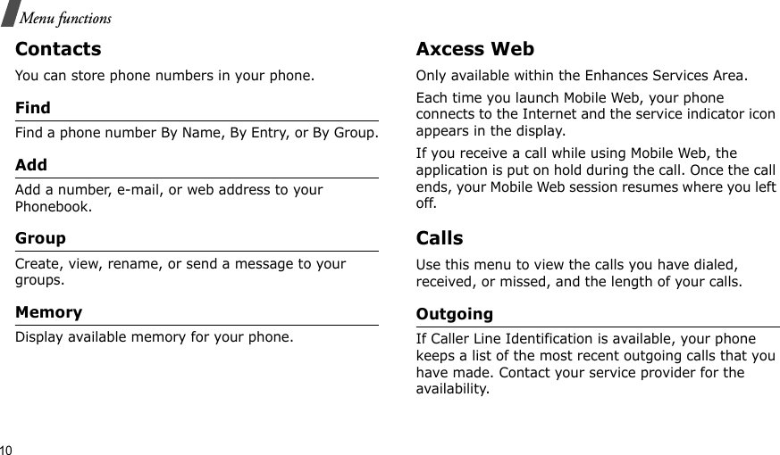 10Menu functionsContactsYou can store phone numbers in your phone. FindFind a phone number By Name, By Entry, or By Group.AddAdd a number, e-mail, or web address to your Phonebook.GroupCreate, view, rename, or send a message to your groups.MemoryDisplay available memory for your phone.Axcess WebOnly available within the Enhances Services Area.Each time you launch Mobile Web, your phone connects to the Internet and the service indicator icon appears in the display.If you receive a call while using Mobile Web, the application is put on hold during the call. Once the call ends, your Mobile Web session resumes where you left off. CallsUse this menu to view the calls you have dialed, received, or missed, and the length of your calls.OutgoingIf Caller Line Identification is available, your phone keeps a list of the most recent outgoing calls that you have made. Contact your service provider for the availability.