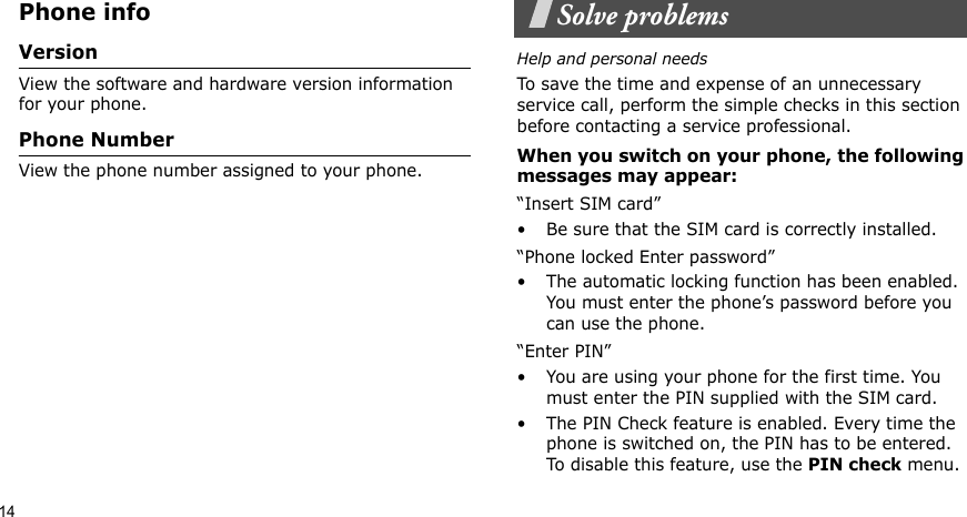 14Phone infoVersionView the software and hardware version information for your phone.Phone NumberView the phone number assigned to your phone.Solve problemsHelp and personal needsTo save the time and expense of an unnecessary service call, perform the simple checks in this section before contacting a service professional.When you switch on your phone, the following messages may appear:“Insert SIM card”• Be sure that the SIM card is correctly installed.“Phone locked Enter password”• The automatic locking function has been enabled. You must enter the phone’s password before you can use the phone.“Enter PIN”• You are using your phone for the first time. You must enter the PIN supplied with the SIM card.• The PIN Check feature is enabled. Every time the phone is switched on, the PIN has to be entered. To disable this feature, use the PIN check menu.