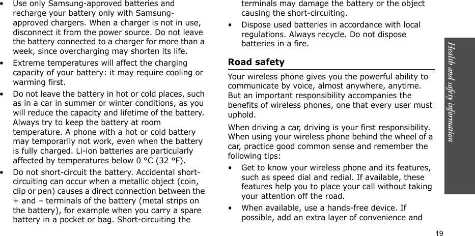 Health and safety information  19• Use only Samsung-approved batteries and recharge your battery only with Samsung-approved chargers. When a charger is not in use, disconnect it from the power source. Do not leave the battery connected to a charger for more than a week, since overcharging may shorten its life.• Extreme temperatures will affect the charging capacity of your battery: it may require cooling or warming first.• Do not leave the battery in hot or cold places, such as in a car in summer or winter conditions, as you will reduce the capacity and lifetime of the battery. Always try to keep the battery at room temperature. A phone with a hot or cold battery may temporarily not work, even when the battery is fully charged. Li-ion batteries are particularly affected by temperatures below 0 °C (32 °F).• Do not short-circuit the battery. Accidental short-circuiting can occur when a metallic object (coin, clip or pen) causes a direct connection between the + and – terminals of the battery (metal strips on the battery), for example when you carry a spare battery in a pocket or bag. Short-circuiting the terminals may damage the battery or the object causing the short-circuiting.• Dispose used batteries in accordance with local regulations. Always recycle. Do not dispose batteries in a fire.Road safetyYour wireless phone gives you the powerful ability to communicate by voice, almost anywhere, anytime. But an important responsibility accompanies the benefits of wireless phones, one that every user must uphold.When driving a car, driving is your first responsibility. When using your wireless phone behind the wheel of a car, practice good common sense and remember the following tips:• Get to know your wireless phone and its features, such as speed dial and redial. If available, these features help you to place your call without taking your attention off the road.• When available, use a hands-free device. If possible, add an extra layer of convenience and 