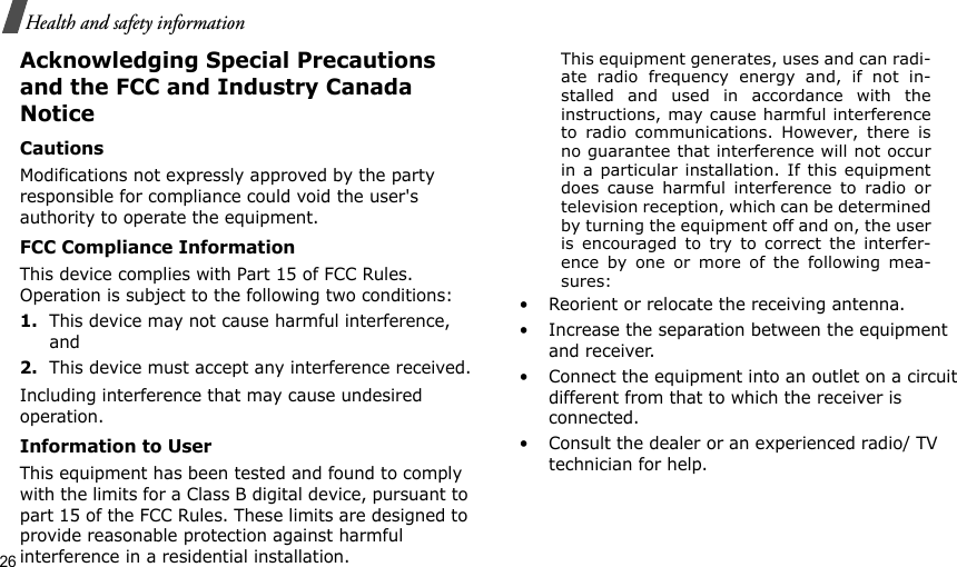 26Health and safety informationAcknowledging Special Precautions and the FCC and Industry Canada NoticeCautionsModifications not expressly approved by the party responsible for compliance could void the user&apos;s authority to operate the equipment.FCC Compliance InformationThis device complies with Part 15 of FCC Rules. Operation is subject to the following two conditions:1.This device may not cause harmful interference, and2.This device must accept any interference received.Including interference that may cause undesired operation.Information to UserThis equipment has been tested and found to comply with the limits for a Class B digital device, pursuant to part 15 of the FCC Rules. These limits are designed to provide reasonable protection against harmful interference in a residential installation.This equipment generates, uses and can radi-ate radio frequency energy and, if not in-stalled and used in accordance with theinstructions, may cause harmful interferenceto radio communications. However, there isno guarantee that interference will not occurin a particular installation. If this equipmentdoes cause harmful interference to radio ortelevision reception, which can be determinedby turning the equipment off and on, the useris encouraged to try to correct the interfer-ence by one or more of the following mea-sures:• Reorient or relocate the receiving antenna.• Increase the separation between the equipment and receiver.• Connect the equipment into an outlet on a circuit different from that to which the receiver is connected.• Consult the dealer or an experienced radio/ TV technician for help.