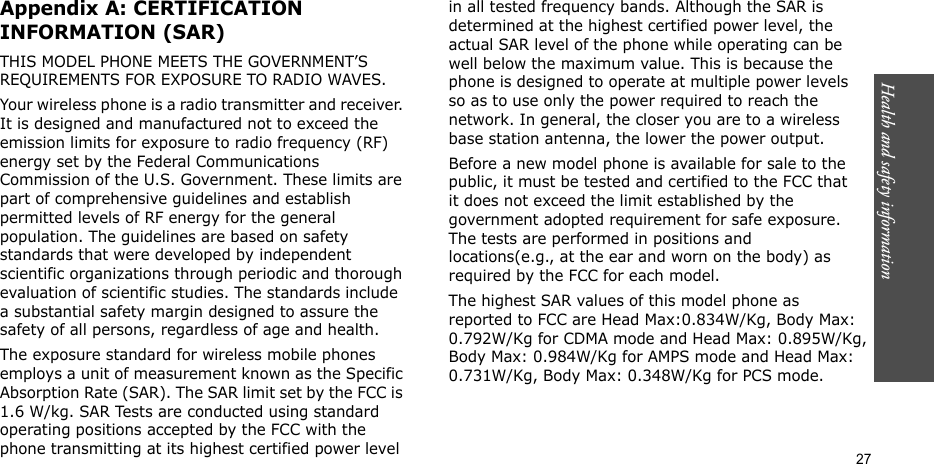 Health and safety information  27Appendix A: CERTIFICATION INFORMATION (SAR)THIS MODEL PHONE MEETS THE GOVERNMENT’S REQUIREMENTS FOR EXPOSURE TO RADIO WAVES.Your wireless phone is a radio transmitter and receiver. It is designed and manufactured not to exceed the emission limits for exposure to radio frequency (RF) energy set by the Federal Communications Commission of the U.S. Government. These limits are part of comprehensive guidelines and establish permitted levels of RF energy for the general population. The guidelines are based on safety standards that were developed by independent scientific organizations through periodic and thorough evaluation of scientific studies. The standards include a substantial safety margin designed to assure the safety of all persons, regardless of age and health.The exposure standard for wireless mobile phones employs a unit of measurement known as the Specific Absorption Rate (SAR). The SAR limit set by the FCC is 1.6 W/kg. SAR Tests are conducted using standard operating positions accepted by the FCC with the phone transmitting at its highest certified power level in all tested frequency bands. Although the SAR is determined at the highest certified power level, the actual SAR level of the phone while operating can be well below the maximum value. This is because the phone is designed to operate at multiple power levels so as to use only the power required to reach the network. In general, the closer you are to a wireless base station antenna, the lower the power output.Before a new model phone is available for sale to the public, it must be tested and certified to the FCC that it does not exceed the limit established by the government adopted requirement for safe exposure. The tests are performed in positions and locations(e.g., at the ear and worn on the body) as required by the FCC for each model.The highest SAR values of this model phone as reported to FCC are Head Max:0.834W/Kg, Body Max: 0.792W/Kg for CDMA mode and Head Max: 0.895W/Kg,Body Max: 0.984W/Kg for AMPS mode and Head Max:0.731W/Kg, Body Max: 0.348W/Kg for PCS mode.