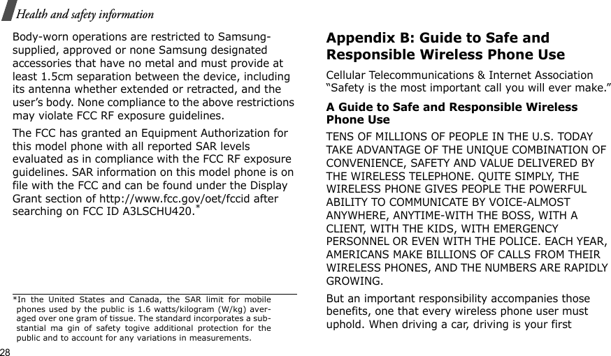 28Health and safety informationBody-worn operations are restricted to Samsung-supplied, approved or none Samsung designated accessories that have no metal and must provide at least 1.5cm separation between the device, including its antenna whether extended or retracted, and the user’s body. None compliance to the above restrictions may violate FCC RF exposure guidelines.The FCC has granted an Equipment Authorization for this model phone with all reported SAR levels evaluated as in compliance with the FCC RF exposure guidelines. SAR information on this model phone is on file with the FCC and can be found under the Display Grant section of http://www.fcc.gov/oet/fccid after searching on FCC ID A3LSCHU420.*Appendix B: Guide to Safe and Responsible Wireless Phone UseCellular Telecommunications &amp; Internet Association “Safety is the most important call you will ever make.”A Guide to Safe and Responsible Wireless Phone UseTENS OF MILLIONS OF PEOPLE IN THE U.S. TODAY TAKE ADVANTAGE OF THE UNIQUE COMBINATION OF CONVENIENCE, SAFETY AND VALUE DELIVERED BY THE WIRELESS TELEPHONE. QUITE SIMPLY, THE WIRELESS PHONE GIVES PEOPLE THE POWERFUL ABILITY TO COMMUNICATE BY VOICE-ALMOST ANYWHERE, ANYTIME-WITH THE BOSS, WITH A CLIENT, WITH THE KIDS, WITH EMERGENCY PERSONNEL OR EVEN WITH THE POLICE. EACH YEAR, AMERICANS MAKE BILLIONS OF CALLS FROM THEIR WIRELESS PHONES, AND THE NUMBERS ARE RAPIDLY GROWING.But an important responsibility accompanies those benefits, one that every wireless phone user must uphold. When driving a car, driving is your first *In the United States and Canada, the SAR limit for mobilephones used by the public is 1.6 watts/kilogram (W/kg) aver-aged over one gram of tissue. The standard incorporates a sub-stantial ma gin of safety togive additional protection for thepublic and to account for any variations in measurements.