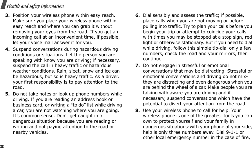 30Health and safety information3.Position your wireless phone within easy reach. Make sure you place your wireless phone within easy reach and where you can grab it without removing your eyes from the road. If you get an incoming call at an inconvenient time, if possible, let your voice mail answer it for you.4.Suspend conversations during hazardous driving conditions or situations. Let the person you are speaking with know you are driving; if necessary, suspend the call in heavy traffic or hazardous weather conditions. Rain, sleet, snow and ice can be hazardous, but so is heavy traffic. As a driver, your first responsibility is to pay attention to the road.5.Do not take notes or look up phone numbers while driving. If you are reading an address book or business card, or writing a “to do” list while driving a car, you are not watching where you are going. It’s common sense. Don’t get caught in a dangerous situation because you are reading or writing and not paying attention to the road or nearby vehicles.6.Dial sensibly and assess the traffic; if possible, place calls when you are not moving or before pulling into traffic. Try to plan your calls before you begin your trip or attempt to coincide your calls with times you may be stopped at a stop sign, red light or otherwise stationary. But if you need to dial while driving, follow this simple tip-dial only a few numbers, check the road and your mirrors, then continue.7.Do not engage in stressful or emotional conversations that may be distracting. Stressful or emotional conversations and driving do not mix-they are distracting and even dangerous when you are behind the wheel of a car. Make people you are talking with aware you are driving and if necessary, suspend conversations which have the potential to divert your attention from the road.8.Use your wireless phone to call for help. Your wireless phone is one of the greatest tools you can own to protect yourself and your family in dangerous situations-with your phone at your side, help is only three numbers away. Dial 9-1-1 or other local emergency number in the case of fire, 