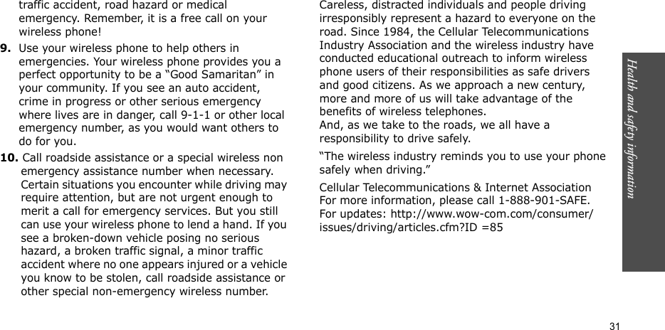 Health and safety information  31traffic accident, road hazard or medical emergency. Remember, it is a free call on your wireless phone!9.Use your wireless phone to help others in emergencies. Your wireless phone provides you a perfect opportunity to be a “Good Samaritan” in your community. If you see an auto accident, crime in progress or other serious emergency where lives are in danger, call 9-1-1 or other local emergency number, as you would want others to do for you.10. Call roadside assistance or a special wireless non emergency assistance number when necessary. Certain situations you encounter while driving may require attention, but are not urgent enough to merit a call for emergency services. But you still can use your wireless phone to lend a hand. If you see a broken-down vehicle posing no serious hazard, a broken traffic signal, a minor traffic accident where no one appears injured or a vehicle you know to be stolen, call roadside assistance or other special non-emergency wireless number.Careless, distracted individuals and people driving irresponsibly represent a hazard to everyone on the road. Since 1984, the Cellular Telecommunications Industry Association and the wireless industry have conducted educational outreach to inform wireless phone users of their responsibilities as safe drivers and good citizens. As we approach a new century, more and more of us will take advantage of the benefits of wireless telephones. And, as we take to the roads, we all have a responsibility to drive safely.“The wireless industry reminds you to use your phone safely when driving.”Cellular Telecommunications &amp; Internet Association For more information, please call 1-888-901-SAFE. For updates: http://www.wow-com.com/consumer/issues/driving/articles.cfm?ID =85