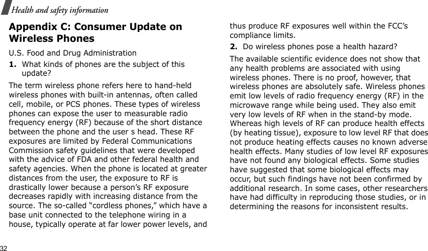 32Health and safety informationAppendix C: Consumer Update on Wireless PhonesU.S. Food and Drug Administration1.What kinds of phones are the subject of this update?The term wireless phone refers here to hand-held wireless phones with built-in antennas, often called cell, mobile, or PCS phones. These types of wireless phones can expose the user to measurable radio frequency energy (RF) because of the short distance between the phone and the user s head. These RF exposures are limited by Federal Communications Commission safety guidelines that were developed with the advice of FDA and other federal health and safety agencies. When the phone is located at greater distances from the user, the exposure to RF is drastically lower because a person’s RF exposure decreases rapidly with increasing distance from the source. The so-called “cordless phones,” which have a base unit connected to the telephone wiring in a house, typically operate at far lower power levels, and thus produce RF exposures well within the FCC’s compliance limits.2.Do wireless phones pose a health hazard?The available scientific evidence does not show that any health problems are associated with using wireless phones. There is no proof, however, that wireless phones are absolutely safe. Wireless phones emit low levels of radio frequency energy (RF) in the microwave range while being used. They also emit very low levels of RF when in the stand-by mode. Whereas high levels of RF can produce health effects (by heating tissue), exposure to low level RF that does not produce heating effects causes no known adverse health effects. Many studies of low level RF exposures have not found any biological effects. Some studies have suggested that some biological effects may occur, but such findings have not been confirmed by additional research. In some cases, other researchers have had difficulty in reproducing those studies, or in determining the reasons for inconsistent results.