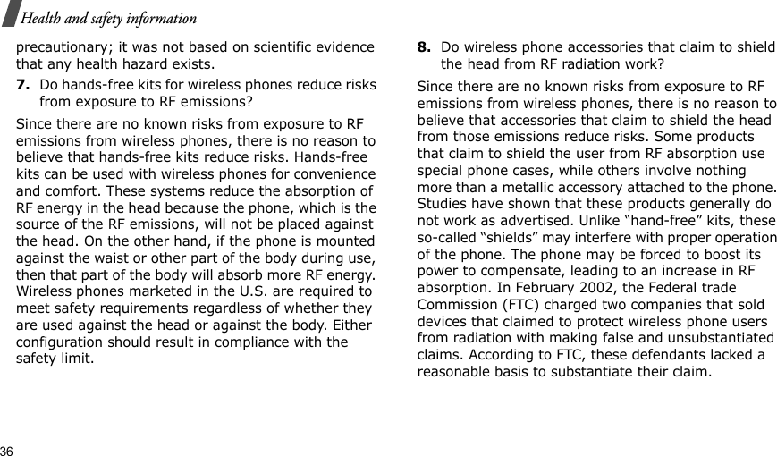 36Health and safety informationprecautionary; it was not based on scientific evidence that any health hazard exists.7.Do hands-free kits for wireless phones reduce risks from exposure to RF emissions?Since there are no known risks from exposure to RF emissions from wireless phones, there is no reason to believe that hands-free kits reduce risks. Hands-free kits can be used with wireless phones for convenience and comfort. These systems reduce the absorption of RF energy in the head because the phone, which is the source of the RF emissions, will not be placed against the head. On the other hand, if the phone is mounted against the waist or other part of the body during use, then that part of the body will absorb more RF energy. Wireless phones marketed in the U.S. are required to meet safety requirements regardless of whether they are used against the head or against the body. Either configuration should result in compliance with the safety limit.8.Do wireless phone accessories that claim to shield the head from RF radiation work?Since there are no known risks from exposure to RF emissions from wireless phones, there is no reason to believe that accessories that claim to shield the head from those emissions reduce risks. Some products that claim to shield the user from RF absorption use special phone cases, while others involve nothing more than a metallic accessory attached to the phone. Studies have shown that these products generally do not work as advertised. Unlike “hand-free” kits, these so-called “shields” may interfere with proper operation of the phone. The phone may be forced to boost its power to compensate, leading to an increase in RF absorption. In February 2002, the Federal trade Commission (FTC) charged two companies that sold devices that claimed to protect wireless phone users from radiation with making false and unsubstantiated claims. According to FTC, these defendants lacked a reasonable basis to substantiate their claim.