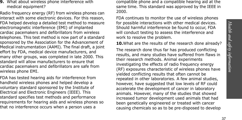 Health and safety information  379.What about wireless phone interference with medical equipment?Radio frequency energy (RF) from wireless phones can interact with some electronic devices. For this reason, FDA helped develop a detailed test method to measure electromagnetic interference (EMI) of implanted cardiac pacemakers and defibrillators from wireless telephones. This test method is now part of a standard sponsored by the Association for the Advancement of Medical instrumentation (AAMI). The final draft, a joint effort by FDA, medical device manufacturers, and many other groups, was completed in late 2000. This standard will allow manufacturers to ensure that cardiac pacemakers and defibrillators are safe from wireless phone EMI.FDA has tested hearing aids for interference from handheld wireless phones and helped develop a voluntary standard sponsored by the Institute of Electrical and Electronic Engineers (IEEE). This standard specifies test methods and performance requirements for hearing aids and wireless phones so that no interference occurs when a person uses a compatible phone and a compatible hearing aid at the same time. This standard was approved by the IEEE in 2000.FDA continues to monitor the use of wireless phones for possible interactions with other medical devices. Should harmful interference be found to occur, FDA will conduct testing to assess the interference and work to resolve the problem.10.What are the results of the research done already?The research done thus far has produced conflicting results, and many studies have suffered from flaws in their research methods. Animal experiments investigating the effects of radio frequency energy (RF) exposures characteristic of wireless phones have yielded conflicting results that often cannot be repeated in other laboratories. A few animal studies, however, have suggested that low levels of RF could accelerate the development of cancer in laboratory animals. However, many of the studies that showed increased tumor development used animals that had been genetically engineered or treated with cancer causing chemicals so as to be pre-disposed to develop 