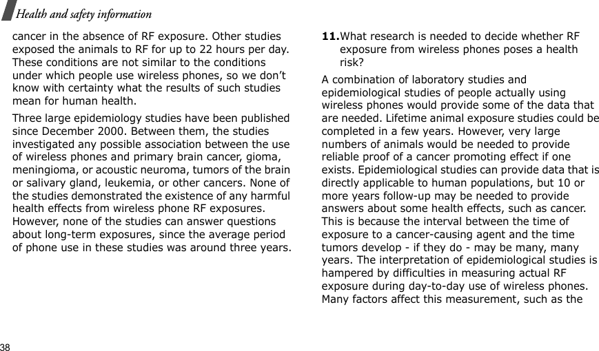 38Health and safety informationcancer in the absence of RF exposure. Other studies exposed the animals to RF for up to 22 hours per day. These conditions are not similar to the conditions under which people use wireless phones, so we don’t know with certainty what the results of such studies mean for human health.Three large epidemiology studies have been published since December 2000. Between them, the studies investigated any possible association between the use of wireless phones and primary brain cancer, gioma, meningioma, or acoustic neuroma, tumors of the brain or salivary gland, leukemia, or other cancers. None of the studies demonstrated the existence of any harmful health effects from wireless phone RF exposures. However, none of the studies can answer questions about long-term exposures, since the average period of phone use in these studies was around three years.11.What research is needed to decide whether RF exposure from wireless phones poses a health risk?A combination of laboratory studies and epidemiological studies of people actually using wireless phones would provide some of the data that are needed. Lifetime animal exposure studies could be completed in a few years. However, very large numbers of animals would be needed to provide reliable proof of a cancer promoting effect if one exists. Epidemiological studies can provide data that is directly applicable to human populations, but 10 or more years follow-up may be needed to provide answers about some health effects, such as cancer. This is because the interval between the time of exposure to a cancer-causing agent and the time tumors develop - if they do - may be many, many years. The interpretation of epidemiological studies is hampered by difficulties in measuring actual RF exposure during day-to-day use of wireless phones. Many factors affect this measurement, such as the 