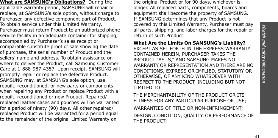 Health and safety information  41What are SAMSUNG’s Obligations?  During the applicable warranty period, SAMSUNG will repair or replace, at SAMSUNG’s sole option, without charge to Purchaser, any defective component part of Product. To obtain service under this Limited Warranty, Purchaser must return Product to an authorized phone service facility in an adequate container for shipping, accompanied by Purchaser’s sales receipt or comparable substitute proof of sale showing the date of purchase, the serial number of Product and the sellers’ name and address. To obtain assistance on where to deliver the Product, call Samsung Customer Care at 1-888-987-4357. Upon receipt, SAMSUNG will promptly repair or replace the defective Product. SAMSUNG may, at SAMSUNG’s sole option, use rebuilt, reconditioned, or new parts or components when repairing any Product or replace Product with a rebuilt, reconditioned or new Product. Repaired/replaced leather cases and pouches will be warranted for a period of ninety (90) days. All other repaired/replaced Product will be warranted for a period equal to the remainder of the original Limited Warranty on the original Product or for 90 days, whichever is longer. All replaced parts, components, boards and equipment shall become the property of SAMSUNG. If SAMSUNG determines that any Product is not covered by this Limited Warranty, Purchaser must pay all parts, shipping, and labor charges for the repair or return of such Product. What Are the Limits On SAMSUNG’s Liability? EXCEPT AS SET FORTH IN THE EXPRESS WARRANTY CONTAINED HEREIN, PURCHASER TAKES THE PRODUCT “AS IS,” AND SAMSUNG MAKES NO WARRANTY OR REPRESENTATION AND THERE ARE NO CONDITIONS, EXPRESS OR IMPLIED, STATUTORY OR OTHERWISE, OF ANY KIND WHATSOEVER WITH RESPECT TO THE PRODUCT, INCLUDING BUT NOT LIMITED TO:THE MERCHANTABILITY OF THE PRODUCT OR ITS FITNESS FOR ANY PARTICULAR PURPOSE OR USE;WARRANTIES OF TITLE OR NON-INFRINGEMENT;DESIGN, CONDITION, QUALITY, OR PERFORMANCE OF THE PRODUCT;