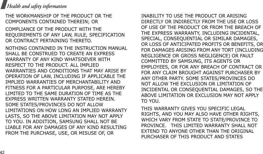 THE WORKMANSHIP OF THE PRODUCT OR THE COMPONENTS CONTAINED THEREIN; ORCOMPLIANCE OF THE PRODUCT WITH THE REQUIREMENTS OF ANY LAW, RULE, SPECIFICATION OR CONTRACT PERTAINING THERETO. NOTHING CONTAINED IN THE INSTRUCTION MANUAL SHALL BE CONSTRUED TO CREATE AN EXPRESS WARRANTY OF ANY KIND WHATSOEVER WITH RESPECT TO THE PRODUCT. ALL IMPLIED WARRANTIES AND CONDITIONS THAT MAY ARISE BY OPERATION OF LAW, INCLUDING IF APPLICABLE THE IMPLIED WARRANTIES OF MERCHANTABILITY AND FITNESS FOR A PARTICULAR PURPOSE, ARE HEREBY LIMITED TO THE SAME DURATION OF TIME AS THE EXPRESS WRITTEN WARRANTY STATED HEREIN. SOME STATES/PROVINCES DO NOT ALLOW LIMITATIONS ON HOW LONG AN IMPLIED WARRANTY LASTS, SO THE ABOVE LIMITATION MAY NOT APPLY TO YOU. IN ADDITION, SAMSUNG SHALL NOT BE LIABLE FOR ANY DAMAGES OF ANY KIND RESULTING FROM THE PURCHASE, USE, OR MISUSE OF, OR INABILITY TO USE THE PRODUCT OR ARISING DIRECTLY OR INDIRECTLY FROM THE USE OR LOSS OF USE OF THE PRODUCT OR FROM THE BREACH OF THE EXPRESS WARRANTY, INCLUDING INCIDENTAL, SPECIAL, CONSEQUENTIAL OR SIMILAR DAMAGES, OR LOSS OF ANTICIPATED PROFITS OR BENEFITS, OR FOR DAMAGES ARISING FROM ANY TORT (INCLUDING NEGLIGENCE OR GROSS NEGLIGENCE) OR FAULT COMMITTED BY SAMSUNG, ITS AGENTS OR EMPLOYEES, OR FOR ANY BREACH OF CONTRACT OR FOR ANY CLAIM BROUGHT AGAINST PURCHASER BY ANY OTHER PARTY. SOME STATES/PROVINCES DO NOT ALLOW THE EXCLUSION OR LIMITATION OF INCIDENTAL OR CONSEQUENTIAL DAMAGES, SO THE ABOVE LIMITATION OR EXCLUSION MAY NOT APPLY TO YOU. THIS WARRANTY GIVES YOU SPECIFIC LEGAL RIGHTS, AND YOU MAY ALSO HAVE OTHER RIGHTS, WHICH VARY FROM STATE TO STATE/PROVINCE TO PROVINCE.   THIS LIMITED WARRANTY SHALL NOT EXTEND TO ANYONE OTHER THAN THE ORIGINAL PURCHASER OF THIS PRODUCT AND STATES 42Health and safety information