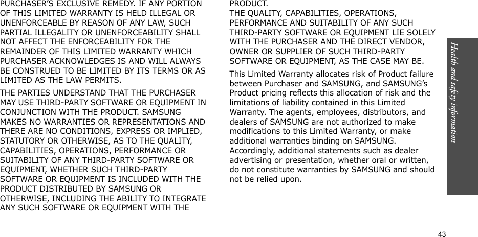 Health and safety information  43PURCHASER’S EXCLUSIVE REMEDY. IF ANY PORTION OF THIS LIMITED WARRANTY IS HELD ILLEGAL OR UNENFORCEABLE BY REASON OF ANY LAW, SUCH PARTIAL ILLEGALITY OR UNENFORCEABILITY SHALL NOT AFFECT THE ENFORCEABILITY FOR THE REMAINDER OF THIS LIMITED WARRANTY WHICH PURCHASER ACKNOWLEDGES IS AND WILL ALWAYS BE CONSTRUED TO BE LIMITED BY ITS TERMS OR AS LIMITED AS THE LAW PERMITS.THE PARTIES UNDERSTAND THAT THE PURCHASER MAY USE THIRD-PARTY SOFTWARE OR EQUIPMENT IN CONJUNCTION WITH THE PRODUCT. SAMSUNG MAKES NO WARRANTIES OR REPRESENTATIONS AND THERE ARE NO CONDITIONS, EXPRESS OR IMPLIED, STATUTORY OR OTHERWISE, AS TO THE QUALITY, CAPABILITIES, OPERATIONS, PERFORMANCE OR SUITABILITY OF ANY THIRD-PARTY SOFTWARE OR EQUIPMENT, WHETHER SUCH THIRD-PARTY SOFTWARE OR EQUIPMENT IS INCLUDED WITH THE PRODUCT DISTRIBUTED BY SAMSUNG OR OTHERWISE, INCLUDING THE ABILITY TO INTEGRATE ANY SUCH SOFTWARE OR EQUIPMENT WITH THE PRODUCT. THE QUALITY, CAPABILITIES, OPERATIONS, PERFORMANCE AND SUITABILITY OF ANY SUCH THIRD-PARTY SOFTWARE OR EQUIPMENT LIE SOLELY WITH THE PURCHASER AND THE DIRECT VENDOR, OWNER OR SUPPLIER OF SUCH THIRD-PARTY SOFTWARE OR EQUIPMENT, AS THE CASE MAY BE.This Limited Warranty allocates risk of Product failure between Purchaser and SAMSUNG, and SAMSUNG’s Product pricing reflects this allocation of risk and the limitations of liability contained in this Limited Warranty. The agents, employees, distributors, and dealers of SAMSUNG are not authorized to make modifications to this Limited Warranty, or make additional warranties binding on SAMSUNG. Accordingly, additional statements such as dealer advertising or presentation, whether oral or written, do not constitute warranties by SAMSUNG and should not be relied upon.