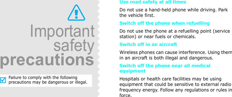 Use road safety at all timesDo not use a hand-held phone while driving. Park the vehicle first. Switch off the phone when refuellingDo not use the phone at a refuelling point (service station) or near fuels or chemicals.Switch off in an aircraftWireless phones can cause interference. Using them in an aircraft is both illegal and dangerous.Switch off the phone near all medical equipmentHospitals or health care facilities may be using equipment that could be sensitive to external radio frequency energy. Follow any regulations or rules in force.ImportantsafetyprecautionsFailure to comply with the following precautions may be dangerous or illegal.