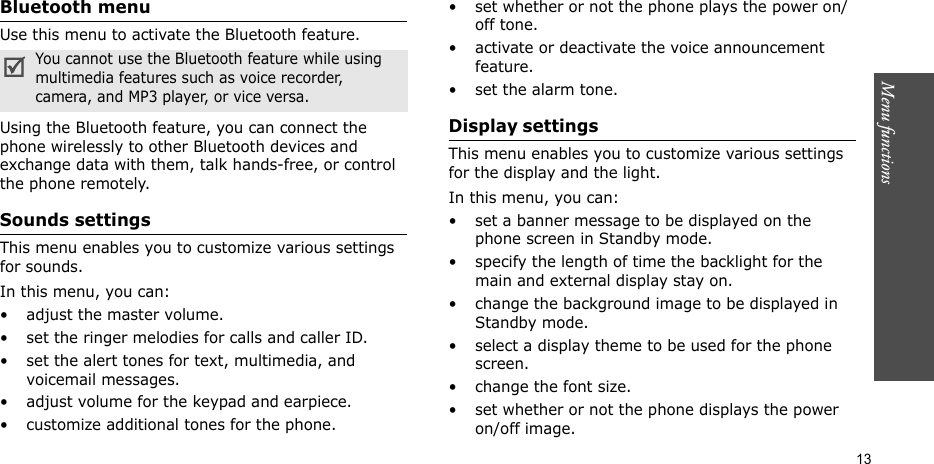 Menu functions    13Bluetooth menuUse this menu to activate the Bluetooth feature.Using the Bluetooth feature, you can connect the phone wirelessly to other Bluetooth devices and exchange data with them, talk hands-free, or control the phone remotely.Sounds settings This menu enables you to customize various settings for sounds.In this menu, you can:• adjust the master volume.• set the ringer melodies for calls and caller ID.• set the alert tones for text, multimedia, and voicemail messages.• adjust volume for the keypad and earpiece.• customize additional tones for the phone.• set whether or not the phone plays the power on/off tone.• activate or deactivate the voice announcement feature.• set the alarm tone.Display settings This menu enables you to customize various settings for the display and the light.In this menu, you can:• set a banner message to be displayed on the phone screen in Standby mode.• specify the length of time the backlight for the main and external display stay on.• change the background image to be displayed in Standby mode.• select a display theme to be used for the phone screen.• change the font size.• set whether or not the phone displays the power on/off image.You cannot use the Bluetooth feature while using multimedia features such as voice recorder, camera, and MP3 player, or vice versa.