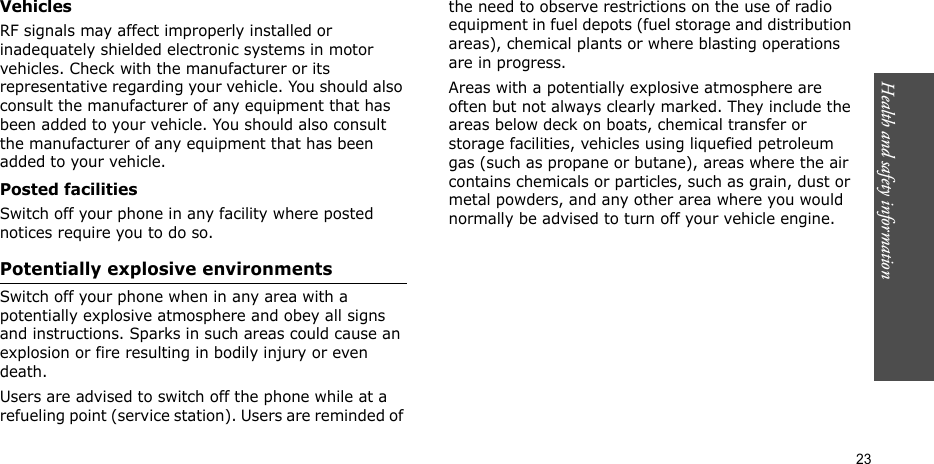 Health and safety information  23VehiclesRF signals may affect improperly installed or inadequately shielded electronic systems in motor vehicles. Check with the manufacturer or its representative regarding your vehicle. You should also consult the manufacturer of any equipment that has been added to your vehicle. You should also consult the manufacturer of any equipment that has been added to your vehicle.Posted facilitiesSwitch off your phone in any facility where posted notices require you to do so.Potentially explosive environmentsSwitch off your phone when in any area with a potentially explosive atmosphere and obey all signs and instructions. Sparks in such areas could cause an explosion or fire resulting in bodily injury or even death.Users are advised to switch off the phone while at a refueling point (service station). Users are reminded of the need to observe restrictions on the use of radio equipment in fuel depots (fuel storage and distribution areas), chemical plants or where blasting operations are in progress.Areas with a potentially explosive atmosphere are often but not always clearly marked. They include the areas below deck on boats, chemical transfer or storage facilities, vehicles using liquefied petroleum gas (such as propane or butane), areas where the air contains chemicals or particles, such as grain, dust or metal powders, and any other area where you would normally be advised to turn off your vehicle engine.