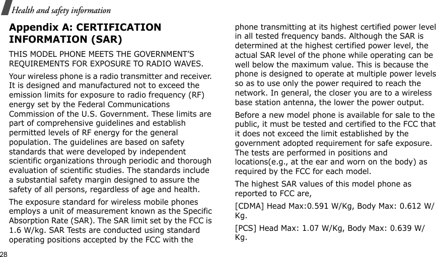 28Health and safety informationAppendix A: CERTIFICATION INFORMATION (SAR)THIS MODEL PHONE MEETS THE GOVERNMENT’S REQUIREMENTS FOR EXPOSURE TO RADIO WAVES.Your wireless phone is a radio transmitter and receiver. It is designed and manufactured not to exceed the emission limits for exposure to radio frequency (RF) energy set by the Federal Communications Commission of the U.S. Government. These limits are part of comprehensive guidelines and establish permitted levels of RF energy for the general population. The guidelines are based on safety standards that were developed by independent scientific organizations through periodic and thorough evaluation of scientific studies. The standards include a substantial safety margin designed to assure the safety of all persons, regardless of age and health.The exposure standard for wireless mobile phones employs a unit of measurement known as the Specific Absorption Rate (SAR). The SAR limit set by the FCC is 1.6 W/kg. SAR Tests are conducted using standard operating positions accepted by the FCC with the phone transmitting at its highest certified power level in all tested frequency bands. Although the SAR is determined at the highest certified power level, the actual SAR level of the phone while operating can be well below the maximum value. This is because the phone is designed to operate at multiple power levels so as to use only the power required to reach the network. In general, the closer you are to a wireless base station antenna, the lower the power output.Before a new model phone is available for sale to the public, it must be tested and certified to the FCC that it does not exceed the limit established by the government adopted requirement for safe exposure. The tests are performed in positions and locations(e.g., at the ear and worn on the body) as required by the FCC for each model.The highest SAR values of this model phone as reported to FCC are, [CDMA] Head Max:0.591 W/Kg, Body Max: 0.612 W/Kg. [PCS] Head Max: 1.07 W/Kg, Body Max: 0.639 W/Kg. 