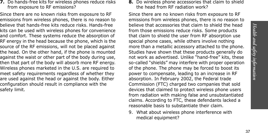 Health and safety information  377.Do hands-free kits for wireless phones reduce risks from exposure to RF emissions?Since there are no known risks from exposure to RF emissions from wireless phones, there is no reason to believe that hands-free kits reduce risks. Hands-free kits can be used with wireless phones for convenience and comfort. These systems reduce the absorption of RF energy in the head because the phone, which is the source of the RF emissions, will not be placed against the head. On the other hand, if the phone is mounted against the waist or other part of the body during use, then that part of the body will absorb more RF energy. Wireless phones marketed in the U.S. are required to meet safety requirements regardless of whether they are used against the head or against the body. Either configuration should result in compliance with the safety limit.8.Do wireless phone accessories that claim to shield the head from RF radiation work?Since there are no known risks from exposure to RF emissions from wireless phones, there is no reason to believe that accessories that claim to shield the head from those emissions reduce risks. Some products that claim to shield the user from RF absorption use special phone cases, while others involve nothing more than a metallic accessory attached to the phone. Studies have shown that these products generally do not work as advertised. Unlike “hand-free” kits, these so-called “shields” may interfere with proper operation of the phone. The phone may be forced to boost its power to compensate, leading to an increase in RF absorption. In February 2002, the Federal trade Commission (FTC) charged two companies that sold devices that claimed to protect wireless phone users from radiation with making false and unsubstantiated claims. According to FTC, these defendants lacked a reasonable basis to substantiate their claim.9. What about wireless phone interference with medical equipment?