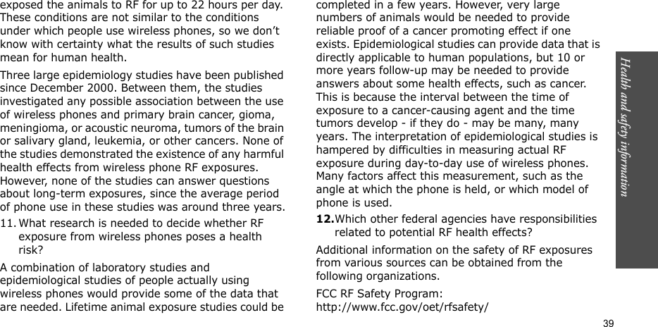 Health and safety information  39exposed the animals to RF for up to 22 hours per day. These conditions are not similar to the conditions under which people use wireless phones, so we don’t know with certainty what the results of such studies mean for human health.Three large epidemiology studies have been published since December 2000. Between them, the studies investigated any possible association between the use of wireless phones and primary brain cancer, gioma, meningioma, or acoustic neuroma, tumors of the brain or salivary gland, leukemia, or other cancers. None of the studies demonstrated the existence of any harmful health effects from wireless phone RF exposures. However, none of the studies can answer questions about long-term exposures, since the average period of phone use in these studies was around three years.11. What research is needed to decide whether RF exposure from wireless phones poses a health risk?A combination of laboratory studies and epidemiological studies of people actually using wireless phones would provide some of the data that are needed. Lifetime animal exposure studies could be completed in a few years. However, very large numbers of animals would be needed to provide reliable proof of a cancer promoting effect if one exists. Epidemiological studies can provide data that is directly applicable to human populations, but 10 or more years follow-up may be needed to provide answers about some health effects, such as cancer. This is because the interval between the time of exposure to a cancer-causing agent and the time tumors develop - if they do - may be many, many years. The interpretation of epidemiological studies is hampered by difficulties in measuring actual RF exposure during day-to-day use of wireless phones. Many factors affect this measurement, such as the angle at which the phone is held, or which model of phone is used.12.Which other federal agencies have responsibilities related to potential RF health effects?Additional information on the safety of RF exposures from various sources can be obtained from the following organizations.FCC RF Safety Program:http://www.fcc.gov/oet/rfsafety/