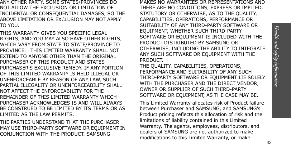 Health and safety information  43ANY OTHER PARTY. SOME STATES/PROVINCES DO NOT ALLOW THE EXCLUSION OR LIMITATION OF INCIDENTAL OR CONSEQUENTIAL DAMAGES, SO THE ABOVE LIMITATION OR EXCLUSION MAY NOT APPLY TO YOU. THIS WARRANTY GIVES YOU SPECIFIC LEGAL RIGHTS, AND YOU MAY ALSO HAVE OTHER RIGHTS, WHICH VARY FROM STATE TO STATE/PROVINCE TO PROVINCE.   THIS LIMITED WARRANTY SHALL NOT EXTEND TO ANYONE OTHER THAN THE ORIGINAL PURCHASER OF THIS PRODUCT AND STATES PURCHASER’S EXCLUSIVE REMEDY. IF ANY PORTION OF THIS LIMITED WARRANTY IS HELD ILLEGAL OR UNENFORCEABLE BY REASON OF ANY LAW, SUCH PARTIAL ILLEGALITY OR UNENFORCEABILITY SHALL NOT AFFECT THE ENFORCEABILITY FOR THE REMAINDER OF THIS LIMITED WARRANTY WHICH PURCHASER ACKNOWLEDGES IS AND WILL ALWAYS BE CONSTRUED TO BE LIMITED BY ITS TERMS OR AS LIMITED AS THE LAW PERMITS.THE PARTIES UNDERSTAND THAT THE PURCHASER MAY USE THIRD-PARTY SOFTWARE OR EQUIPMENT IN CONJUNCTION WITH THE PRODUCT. SAMSUNG MAKES NO WARRANTIES OR REPRESENTATIONS AND THERE ARE NO CONDITIONS, EXPRESS OR IMPLIED, STATUTORY OR OTHERWISE, AS TO THE QUALITY, CAPABILITIES, OPERATIONS, PERFORMANCE OR SUITABILITY OF ANY THIRD-PARTY SOFTWARE OR EQUIPMENT, WHETHER SUCH THIRD-PARTY SOFTWARE OR EQUIPMENT IS INCLUDED WITH THE PRODUCT DISTRIBUTED BY SAMSUNG OR OTHERWISE, INCLUDING THE ABILITY TO INTEGRATE ANY SUCH SOFTWARE OR EQUIPMENT WITH THE PRODUCT. THE QUALITY, CAPABILITIES, OPERATIONS, PERFORMANCE AND SUITABILITY OF ANY SUCH THIRD-PARTY SOFTWARE OR EQUIPMENT LIE SOLELY WITH THE PURCHASER AND THE DIRECT VENDOR, OWNER OR SUPPLIER OF SUCH THIRD-PARTY SOFTWARE OR EQUIPMENT, AS THE CASE MAY BE.This Limited Warranty allocates risk of Product failure between Purchaser and SAMSUNG, and SAMSUNG’s Product pricing reflects this allocation of risk and the limitations of liability contained in this Limited Warranty. The agents, employees, distributors, and dealers of SAMSUNG are not authorized to make modifications to this Limited Warranty, or make 