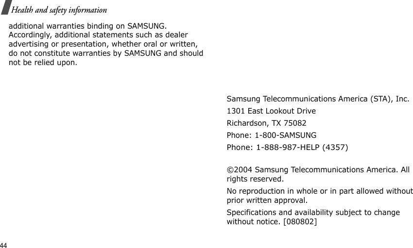 44Health and safety informationadditional warranties binding on SAMSUNG. Accordingly, additional statements such as dealer advertising or presentation, whether oral or written, do not constitute warranties by SAMSUNG and should not be relied upon.Samsung Telecommunications America (STA), Inc.1301 East Lookout DriveRichardson, TX 75082Phone: 1-800-SAMSUNGPhone: 1-888-987-HELP (4357) ©2004 Samsung Telecommunications America. All rights reserved.No reproduction in whole or in part allowed without prior written approval.Specifications and availability subject to change without notice. [080802]