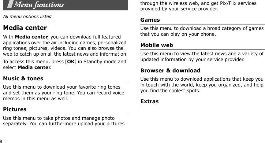 8Menu functionsAll menu options listedMedia centerWith Media center, you can download full featured applications over the air including games, personalized ring tones, pictures, videos. You can also browse the web to catch up on all the latest news and information.To access this menu, press [OK] in Standby mode and select Media center.Music &amp; tonesUse this menu to download your favorite ring tones and set them as your ring tone. You can record voice memos in this menu as well.PicturesUse this menu to take photos and manage photo  separately. You can furthermore upload your pictures  through the wireless web, and get Pix/Flix services provided by your service provider.GamesUse this menu to download a broad category of games that you can play on your phone.Mobile webUse this menu to view the latest news and a variety of updated information by your service provider.Browser &amp; downloadUse this menu to download applications that keep you in touch with the world, keep you organized, and help you find the coolest spots.Extras