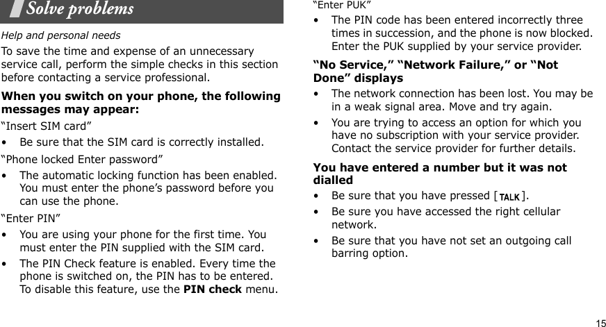 15Solve problemsHelp and personal needsTo save the time and expense of an unnecessary service call, perform the simple checks in this section before contacting a service professional.When you switch on your phone, the following messages may appear:“Insert SIM card”• Be sure that the SIM card is correctly installed.“Phone locked Enter password”• The automatic locking function has been enabled. You must enter the phone’s password before you can use the phone.“Enter PIN”• You are using your phone for the first time. You must enter the PIN supplied with the SIM card.• The PIN Check feature is enabled. Every time the phone is switched on, the PIN has to be entered. To disable this feature, use the PIN check menu.“Enter PUK”• The PIN code has been entered incorrectly three times in succession, and the phone is now blocked. Enter the PUK supplied by your service provider.“No Service,” “Network Failure,” or “Not Done” displays• The network connection has been lost. You may be in a weak signal area. Move and try again.• You are trying to access an option for which you have no subscription with your service provider. Contact the service provider for further details.You have entered a number but it was not dialled• Be sure that you have pressed [ ]. • Be sure you have accessed the right cellular network.• Be sure that you have not set an outgoing call barring option.