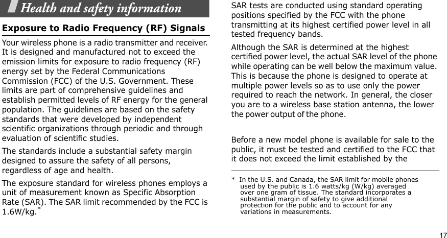 17Health and safety informationExposure to Radio Frequency (RF) SignalsYour wireless phone is a radio transmitter and receiver. It is designed and manufactured not to exceed the emission limits for exposure to radio frequency (RF) energy set by the Federal Communications Commission (FCC) of the U.S. Government. These limits are part of comprehensive guidelines and establish permitted levels of RF energy for the general population. The guidelines are based on the safety standards that were developed by independent scientific organizations through periodic and through evaluation of scientific studies.The standards include a substantial safety margin designed to assure the safety of all persons, regardless of age and health.The exposure standard for wireless phones employs a unit of measurement known as Specific Absorption Rate (SAR). The SAR limit recommended by the FCC is 1.6W/kg.*SAR tests are conducted using standard operating positions specified by the FCC with the phone transmitting at its highest certified power level in all tested frequency bands. Although the SAR is determined at the highest certified power level, the actual SAR level of the phone while operating can be well below the maximum value. This is because the phone is designed to operate at multiple power levels so as to use only the power required to reach the network. In general, the closer you are to a wireless base station antenna, the lower the p o w er ou t p u t  o f the ph o n e.                                                    Before a new model phone is available for sale to the public, it must be tested and certified to the FCC that it does not exceed the limit established by the *  In the U.S. and Canada, the SAR limit for mobile phones used by the public is 1.6 watts/kg (W/kg) averaged over one gram of tissue. The standard incorporates a substantial margin of safety to give additional protection for the public and to account for any variations in measurements.