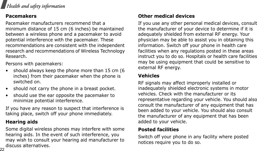 22Health and safety informationPacemakersPacemaker manufacturers recommend that a minimum distance of 15 cm (6 inches) be maintained between a wireless phone and a pacemaker to avoid potential interference with the pacemaker. These recommendations are consistent with the independent research and recommendations of Wireless Technology Research.Persons with pacemakers:• should always keep the phone more than 15 cm (6 inches) from their pacemaker when the phone is switched on.• should not carry the phone in a breast pocket.• should use the ear opposite the pacemaker to minimize potential interference.If you have any reason to suspect that interference is taking place, switch off your phone immediately.Hearing aidsSome digital wireless phones may interfere with some hearing aids. In the event of such interference, you may wish to consult your hearing aid manufacturer to discuss alternatives.Other medical devicesIf you use any other personal medical devices, consult the manufacturer of your device to determine if it is adequately shielded from external RF energy. Your physician may be able to assist you in obtaining this information. Switch off your phone in health care facilities when any regulations posted in these areas instruct you to do so. Hospitals or health care facilities may be using equipment that could be sensitive to external RF energy.VehiclesRF signals may affect improperly installed or inadequately shielded electronic systems in motor vehicles. Check with the manufacturer or its representative regarding your vehicle. You should also consult the manufacturer of any equipment that has been added to your vehicle. You should also consult the manufacturer of any equipment that has been added to your vehicle.Posted facilitiesSwitch off your phone in any facility where posted notices require you to do so.