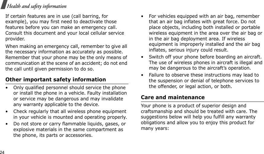 24Health and safety informationIf certain features are in use (call barring, for example), you may first need to deactivate those features before you can make an emergency call. Consult this document and your local cellular service provider.When making an emergency call, remember to give all the necessary information as accurately as possible. Remember that your phone may be the only means of communication at the scene of an accident; do not end the call until given permission to do so.Other important safety information• Only qualified personnel should service the phone or install the phone in a vehicle. Faulty installation or service may be dangerous and may invalidate any warranty applicable to the device.• Check regularly that all wireless phone equipment in your vehicle is mounted and operating properly.• Do not store or carry flammable liquids, gases, or explosive materials in the same compartment as the phone, its parts or accessories.• For vehicles equipped with an air bag, remember that an air bag inflates with great force. Do not place objects, including both installed or portable wireless equipment in the area over the air bag or in the air bag deployment area. If wireless equipment is improperly installed and the air bag inflates, serious injury could result.• Switch off your phone before boarding an aircraft. The use of wireless phones in aircraft is illegal and may be dangerous to the aircraft’s operation.• Failure to observe these instructions may lead to the suspension or denial of telephone services to the offender, or legal action, or both.Care and maintenanceYour phone is a product of superior design and craftsmanship and should be treated with care. The suggestions below will help you fulfill any warranty obligations and allow you to enjoy this product for many years:
