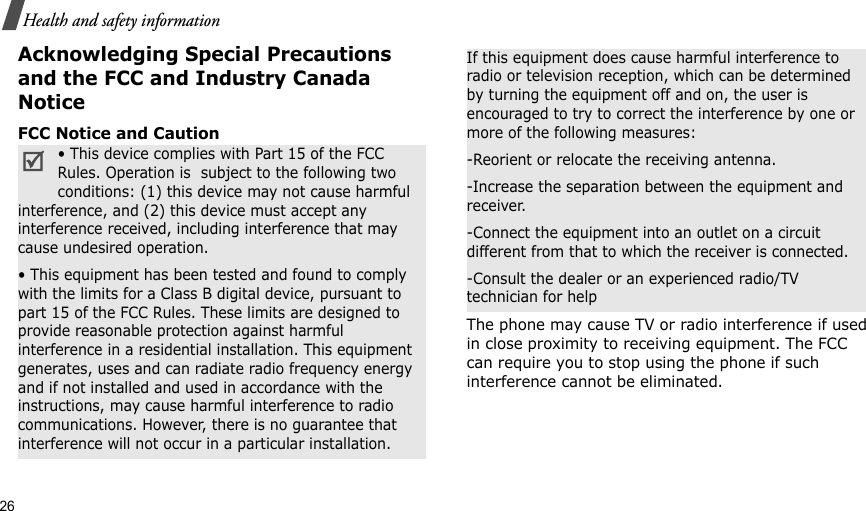 26Health and safety informationAcknowledging Special Precautions and the FCC and Industry Canada NoticeFCC Notice and CautionThe phone may cause TV or radio interference if used in close proximity to receiving equipment. The FCC can require you to stop using the phone if such interference cannot be eliminated.• This device complies with Part 15 of the FCC Rules. Operation is  subject to the following two conditions: (1) this device may not cause harmful interference, and (2) this device must accept any interference received, including interference that may cause undesired operation.• This equipment has been tested and found to comply with the limits for a Class B digital device, pursuant to part 15 of the FCC Rules. These limits are designed to provide reasonable protection against harmful interference in a residential installation. This equipment generates, uses and can radiate radio frequency energy and if not installed and used in accordance with the instructions, may cause harmful interference to radio communications. However, there is no guarantee that interference will not occur in a particular installation.If this equipment does cause harmful interference to radio or television reception, which can be determined by turning the equipment off and on, the user is encouraged to try to correct the interference by one or more of the following measures:-Reorient or relocate the receiving antenna.-Increase the separation between the equipment and receiver.-Connect the equipment into an outlet on a circuit different from that to which the receiver is connected.-Consult the dealer or an experienced radio/TV technician for help