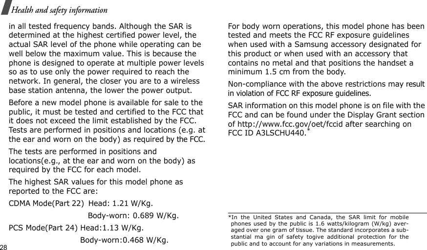 28Health and safety informationin all tested frequency bands. Although the SAR is determined at the highest certified power level, the actual SAR level of the phone while operating can be well below the maximum value. This is because the phone is designed to operate at multiple power levels so as to use only the power required to reach the network. In general, the closer you are to a wireless base station antenna, the lower the power output.Before a new model phone is available for sale to the public, it must be tested and certified to the FCC that it does not exceed the limit established by the FCC. Tests are performed in positions and locations (e.g. at the ear and worn on the body) as required by the FCC. The tests are performed in positions and locations(e.g., at the ear and worn on the body) as required by the FCC for each model.The highest SAR values for this model phone as reported to the FCC are:CDMA Mode(Part 22)  Head: 1.21 W/Kg.                                                        Body-worn: 0.689 W/Kg.PCS Mode(Part 24) Head:1.13 W/Kg.                             Body-worn:0.468 W/Kg.For body worn operations, this model phone has been tested and meets the FCC RF exposure guidelines when used with a Samsung accessory designated for this product or when used with an accessory that contains no metal and that positions the handset a minimum 1.5 cm from the body.Non-compliance with the above restrictions may result in violation of FCC RF exposure guidelines. SAR information on this model phone is on file with the FCC and can be found under the Display Grant section of http://www.fcc.gov/oet/fccid after searching on FCC ID A3LSCHU440.**In the United States and Canada, the SAR limit for mobilephones used by the public is 1.6 watts/kilogram (W/kg) aver-aged over one gram of tissue. The standard incorporates a sub-stantial ma gin of safety togive additional protection for thepublic and to account for any variations in measurements.