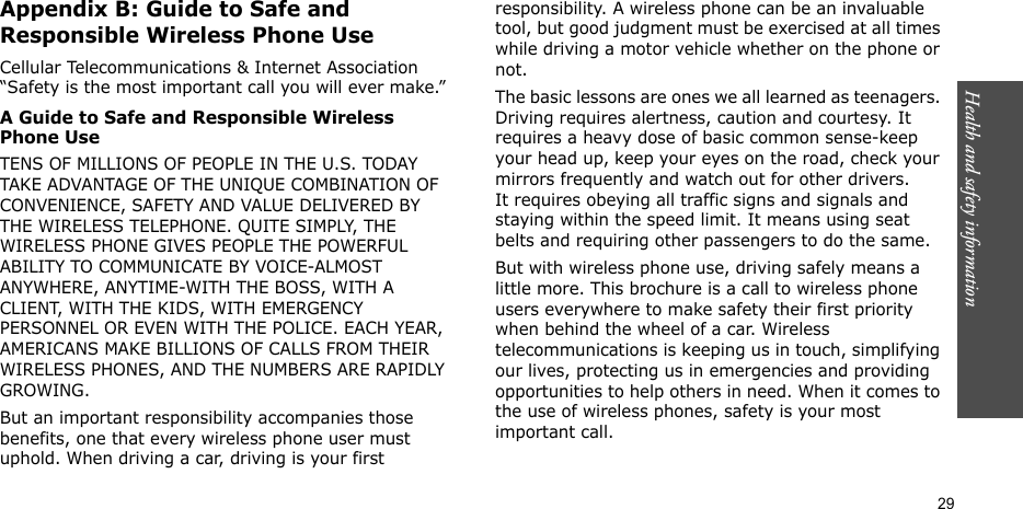 Health and safety information    29Appendix B: Guide to Safe and Responsible Wireless Phone UseCellular Telecommunications &amp; Internet Association “Safety is the most important call you will ever make.”A Guide to Safe and Responsible Wireless Phone UseTENS OF MILLIONS OF PEOPLE IN THE U.S. TODAY TAKE ADVANTAGE OF THE UNIQUE COMBINATION OF CONVENIENCE, SAFETY AND VALUE DELIVERED BY THE WIRELESS TELEPHONE. QUITE SIMPLY, THE WIRELESS PHONE GIVES PEOPLE THE POWERFUL ABILITY TO COMMUNICATE BY VOICE-ALMOST ANYWHERE, ANYTIME-WITH THE BOSS, WITH A CLIENT, WITH THE KIDS, WITH EMERGENCY PERSONNEL OR EVEN WITH THE POLICE. EACH YEAR, AMERICANS MAKE BILLIONS OF CALLS FROM THEIR WIRELESS PHONES, AND THE NUMBERS ARE RAPIDLY GROWING.But an important responsibility accompanies those benefits, one that every wireless phone user must uphold. When driving a car, driving is your first responsibility. A wireless phone can be an invaluable tool, but good judgment must be exercised at all times while driving a motor vehicle whether on the phone or not.The basic lessons are ones we all learned as teenagers. Driving requires alertness, caution and courtesy. It requires a heavy dose of basic common sense-keep your head up, keep your eyes on the road, check your mirrors frequently and watch out for other drivers. It requires obeying all traffic signs and signals and staying within the speed limit. It means using seat belts and requiring other passengers to do the same. But with wireless phone use, driving safely means a little more. This brochure is a call to wireless phone users everywhere to make safety their first priority when behind the wheel of a car. Wireless telecommunications is keeping us in touch, simplifying our lives, protecting us in emergencies and providing opportunities to help others in need. When it comes to the use of wireless phones, safety is your most important call.