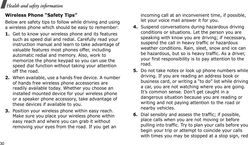 30Health and safety informationWireless Phone “Safety Tips”Below are safety tips to follow while driving and using a wireless phone which should be easy to remember:1.Get to know your wireless phone and its features such as speed dial and redial. Carefully read your instruction manual and learn to take advantage of valuable features most phones offer, including automatic redial and memory. Also, work to memorize the phone keypad so you can use the speed dial function without taking your attention off the road.2.When available, use a hands free device. A number of hands free wireless phone accessories are readily available today. Whether you choose an installed mounted device for your wireless phone or a speaker phone accessory, take advantage of these devices if available to you.3.Position your wireless phone within easy reach. Make sure you place your wireless phone within easy reach and where you can grab it without removing your eyes from the road. If you get an incoming call at an inconvenient time, if possible, let your voice mail answer it for you.4.Suspend conversations during hazardous driving conditions or situations. Let the person you are speaking with know you are driving; if necessary, suspend the call in heavy traffic or hazardous weather conditions. Rain, sleet, snow and ice can be hazardous, but so is heavy traffic. As a driver, your first responsibility is to pay attention to the road.5.Do not take notes or look up phone numbers while driving. If you are reading an address book or business card, or writing a “to do” list while driving a car, you are not watching where you are going. It’s common sense. Don’t get caught in a dangerous situation because you are reading or writing and not paying attention to the road or nearby vehicles.6.Dial sensibly and assess the traffic; if possible, place calls when you are not moving or before pulling into traffic. Try to plan your calls before you begin your trip or attempt to coincide your calls with times you may be stopped at a stop sign, red 