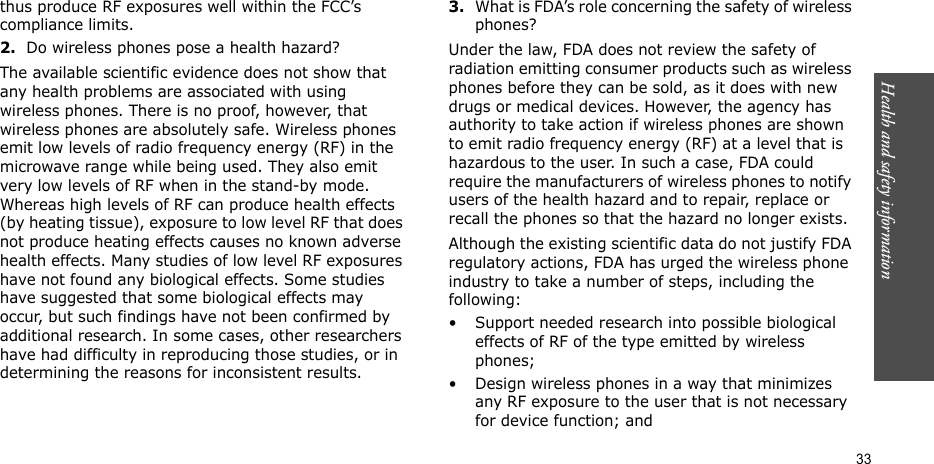 Health and safety information  33thus produce RF exposures well within the FCC’s compliance limits.2.Do wireless phones pose a health hazard?The available scientific evidence does not show that any health problems are associated with using wireless phones. There is no proof, however, that wireless phones are absolutely safe. Wireless phones emit low levels of radio frequency energy (RF) in the microwave range while being used. They also emit very low levels of RF when in the stand-by mode. Whereas high levels of RF can produce health effects (by heating tissue), exposure to low level RF that does not produce heating effects causes no known adverse health effects. Many studies of low level RF exposures have not found any biological effects. Some studies have suggested that some biological effects may occur, but such findings have not been confirmed by additional research. In some cases, other researchers have had difficulty in reproducing those studies, or in determining the reasons for inconsistent results.3.What is FDA’s role concerning the safety of wireless phones?Under the law, FDA does not review the safety of radiation emitting consumer products such as wireless phones before they can be sold, as it does with new drugs or medical devices. However, the agency has authority to take action if wireless phones are shown to emit radio frequency energy (RF) at a level that is hazardous to the user. In such a case, FDA could require the manufacturers of wireless phones to notify users of the health hazard and to repair, replace or recall the phones so that the hazard no longer exists.Although the existing scientific data do not justify FDA regulatory actions, FDA has urged the wireless phone industry to take a number of steps, including the following:• Support needed research into possible biological effects of RF of the type emitted by wireless phones;• Design wireless phones in a way that minimizes any RF exposure to the user that is not necessary for device function; and