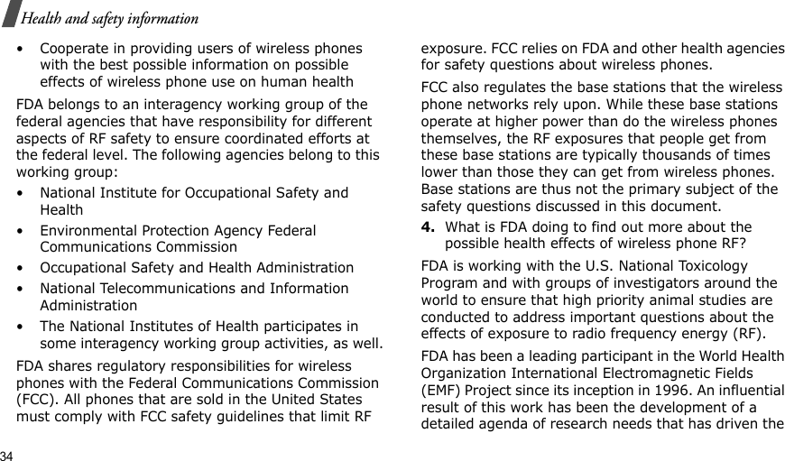 34Health and safety information• Cooperate in providing users of wireless phones with the best possible information on possible effects of wireless phone use on human healthFDA belongs to an interagency working group of the federal agencies that have responsibility for different aspects of RF safety to ensure coordinated efforts at the federal level. The following agencies belong to this working group:• National Institute for Occupational Safety and Health• Environmental Protection Agency Federal Communications Commission• Occupational Safety and Health Administration• National Telecommunications and Information Administration• The National Institutes of Health participates in some interagency working group activities, as well.FDA shares regulatory responsibilities for wireless phones with the Federal Communications Commission (FCC). All phones that are sold in the United States must comply with FCC safety guidelines that limit RF exposure. FCC relies on FDA and other health agencies for safety questions about wireless phones.FCC also regulates the base stations that the wireless phone networks rely upon. While these base stations operate at higher power than do the wireless phones themselves, the RF exposures that people get from these base stations are typically thousands of times lower than those they can get from wireless phones. Base stations are thus not the primary subject of the safety questions discussed in this document.4.What is FDA doing to find out more about the possible health effects of wireless phone RF?FDA is working with the U.S. National Toxicology Program and with groups of investigators around the world to ensure that high priority animal studies are conducted to address important questions about the effects of exposure to radio frequency energy (RF).FDA has been a leading participant in the World Health Organization International Electromagnetic Fields (EMF) Project since its inception in 1996. An influential result of this work has been the development of a detailed agenda of research needs that has driven the 