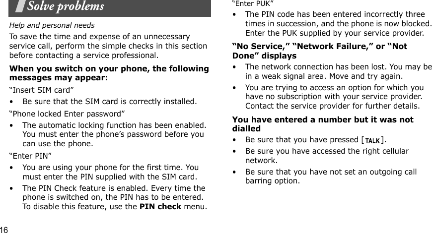 16Solve problemsHelp and personal needsTo save the time and expense of an unnecessary service call, perform the simple checks in this section before contacting a service professional.When you switch on your phone, the following messages may appear:“Insert SIM card”• Be sure that the SIM card is correctly installed.“Phone locked Enter password”• The automatic locking function has been enabled. You must enter the phone’s password before you can use the phone.“Enter PIN”• You are using your phone for the first time. You must enter the PIN supplied with the SIM card.• The PIN Check feature is enabled. Every time the phone is switched on, the PIN has to be entered. To disable this feature, use the PIN check menu.    “Enter PUK”• The PIN code has been entered incorrectly three times in succession, and the phone is now blocked. Enter the PUK supplied by your service provider.“No Service,” “Network Failure,” or “Not Done” displays• The network connection has been lost. You may be in a weak signal area. Move and try again.• You are trying to access an option for which you have no subscription with your service provider. Contact the service provider for further details.You have entered a number but it was not dialled• Be sure that you have pressed [ ]. • Be sure you have accessed the right cellular network.• Be sure that you have not set an outgoing call barring option.