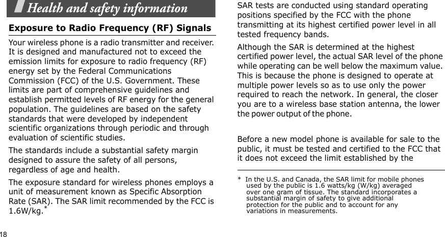 18Health and safety informationExposure to Radio Frequency (RF) SignalsYour wireless phone is a radio transmitter and receiver. It is designed and manufactured not to exceed the emission limits for exposure to radio frequency (RF) energy set by the Federal Communications Commission (FCC) of the U.S. Government. These limits are part of comprehensive guidelines and establish permitted levels of RF energy for the general population. The guidelines are based on the safety standards that were developed by independent scientific organizations through periodic and through evaluation of scientific studies.The standards include a substantial safety margin designed to assure the safety of all persons, regardless of age and health.The exposure standard for wireless phones employs a unit of measurement known as Specific Absorption Rate (SAR). The SAR limit recommended by the FCC is 1.6W/kg.*SAR tests are conducted using standard operating positions specified by the FCC with the phone transmitting at its highest certified power level in all tested frequency bands. Although the SAR is determined at the highest certified power level, the actual SAR level of the phone while operating can be well below the maximum value. This is because the phone is designed to operate at multiple power levels so as to use only the power required to reach the network. In general, the closer you are to a wireless base station antenna, the lower the p o w er ou t p u t  o f the ph o n e.                                                    Before a new model phone is available for sale to the public, it must be tested and certified to the FCC that it does not exceed the limit established by the *  In the U.S. and Canada, the SAR limit for mobile phones used by the public is 1.6 watts/kg (W/kg) averaged over one gram of tissue. The standard incorporates a substantial margin of safety to give additional protection for the public and to account for any variations in measurements.
