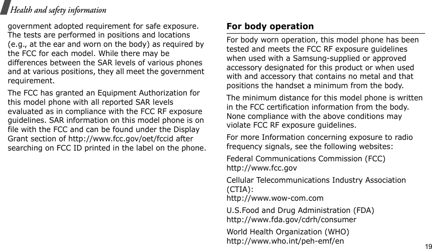                                                                                                                                                                                                                                         19Health and safety informationgovernment adopted requirement for safe exposure. The tests are performed in positions and locations (e.g., at the ear and worn on the body) as required by the FCC for each model. While there may be differences between the SAR levels of various phones and at various positions, they all meet the government requirement.The FCC has granted an Equipment Authorization for this model phone with all reported SAR levels evaluated as in compliance with the FCC RF exposure guidelines. SAR information on this model phone is on file with the FCC and can be found under the Display Grant section of http://www.fcc.gov/oet/fccid after searching on FCC ID printed in the label on the phone.For body operationFor body worn operation, this model phone has been tested and meets the FCC RF exposure guidelines when used with a Samsung-supplied or approved accessory designated for this product or when used with and accessory that contains no metal and that positions the handset a minimum from the body.The minimum distance for this model phone is written in the FCC certification information from the body. None compliance with the above conditions may violate FCC RF exposure guidelines.For more Information concerning exposure to radio frequency signals, see the following websites:Federal Communications Commission (FCC)http://www.fcc.govCellular Telecommunications Industry Association (CTIA):http://www.wow-com.comU.S.Food and Drug Administration (FDA)http://www.fda.gov/cdrh/consumerWorld Health Organization (WHO)http://www.who.int/peh-emf/en