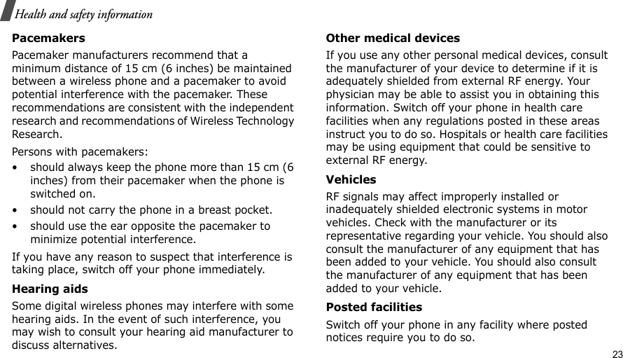                                                                                                                                                                                                                                          23Health and safety informationPacemakersPacemaker manufacturers recommend that a minimum distance of 15 cm (6 inches) be maintained between a wireless phone and a pacemaker to avoid potential interference with the pacemaker. These recommendations are consistent with the independent research and recommendations of Wireless Technology Research.Persons with pacemakers:• should always keep the phone more than 15 cm (6 inches) from their pacemaker when the phone is switched on.• should not carry the phone in a breast pocket.• should use the ear opposite the pacemaker to minimize potential interference.If you have any reason to suspect that interference is taking place, switch off your phone immediately.Hearing aidsSome digital wireless phones may interfere with some hearing aids. In the event of such interference, you may wish to consult your hearing aid manufacturer to discuss alternatives.Other medical devicesIf you use any other personal medical devices, consult the manufacturer of your device to determine if it is adequately shielded from external RF energy. Your physician may be able to assist you in obtaining this information. Switch off your phone in health care facilities when any regulations posted in these areas instruct you to do so. Hospitals or health care facilities may be using equipment that could be sensitive to external RF energy.VehiclesRF signals may affect improperly installed or inadequately shielded electronic systems in motor vehicles. Check with the manufacturer or its representative regarding your vehicle. You should also consult the manufacturer of any equipment that has been added to your vehicle. You should also consult the manufacturer of any equipment that has been added to your vehicle.Posted facilitiesSwitch off your phone in any facility where posted notices require you to do so.