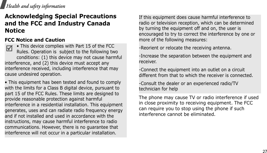                                                                                                                                                                                                                                           27Health and safety informationAcknowledging Special Precautions and the FCC and Industry Canada NoticeFCC Notice and CautionThe phone may cause TV or radio interference if used in close proximity to receiving equipment. The FCC can require you to stop using the phone if such interference cannot be eliminated.• This device complies with Part 15 of the FCC Rules. Operation is  subject to the following two conditions: (1) this device may not cause harmful interference, and (2) this device must accept any interference received, including interference that may cause undesired operation.• This equipment has been tested and found to comply with the limits for a Class B digital device, pursuant to part 15 of the FCC Rules. These limits are designed to provide reasonable protection against harmful interference in a residential installation. This equipment generates, uses and can radiate radio frequency energy and if not installed and used in accordance with the instructions, may cause harmful interference to radio communications. However, there is no guarantee that interference will not occur in a particular installation.If this equipment does cause harmful interference to radio or television reception, which can be determined by turning the equipment off and on, the user is encouraged to try to correct the interference by one or more of the following measures:-Reorient or relocate the receiving antenna.-Increase the separation between the equipment and receiver.-Connect the equipment into an outlet on a circuit different from that to which the receiver is connected.-Consult the dealer or an experienced radio/TV technician for help