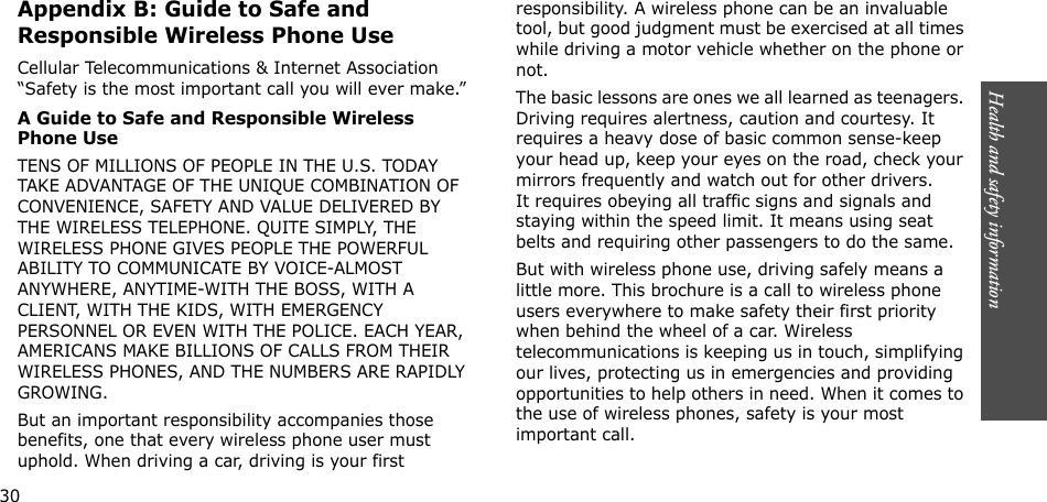 Health and safety information     Appendix B: Guide to Safe and Responsible Wireless Phone UseCellular Telecommunications &amp; Internet Association “Safety is the most important call you will ever make.”A Guide to Safe and Responsible Wireless Phone UseTENS OF MILLIONS OF PEOPLE IN THE U.S. TODAY TAKE ADVANTAGE OF THE UNIQUE COMBINATION OF CONVENIENCE, SAFETY AND VALUE DELIVERED BY THE WIRELESS TELEPHONE. QUITE SIMPLY, THE WIRELESS PHONE GIVES PEOPLE THE POWERFUL ABILITY TO COMMUNICATE BY VOICE-ALMOST ANYWHERE, ANYTIME-WITH THE BOSS, WITH A CLIENT, WITH THE KIDS, WITH EMERGENCY PERSONNEL OR EVEN WITH THE POLICE. EACH YEAR, AMERICANS MAKE BILLIONS OF CALLS FROM THEIR WIRELESS PHONES, AND THE NUMBERS ARE RAPIDLY GROWING.But an important responsibility accompanies those benefits, one that every wireless phone user must uphold. When driving a car, driving is your first responsibility. A wireless phone can be an invaluable tool, but good judgment must be exercised at all times while driving a motor vehicle whether on the phone or not.The basic lessons are ones we all learned as teenagers. Driving requires alertness, caution and courtesy. It requires a heavy dose of basic common sense-keep your head up, keep your eyes on the road, check your mirrors frequently and watch out for other drivers. It requires obeying all traffic signs and signals and staying within the speed limit. It means using seat belts and requiring other passengers to do the same. But with wireless phone use, driving safely means a little more. This brochure is a call to wireless phone users everywhere to make safety their first priority when behind the wheel of a car. Wireless telecommunications is keeping us in touch, simplifying our lives, protecting us in emergencies and providing opportunities to help others in need. When it comes to the use of wireless phones, safety is your most important call.          30                  