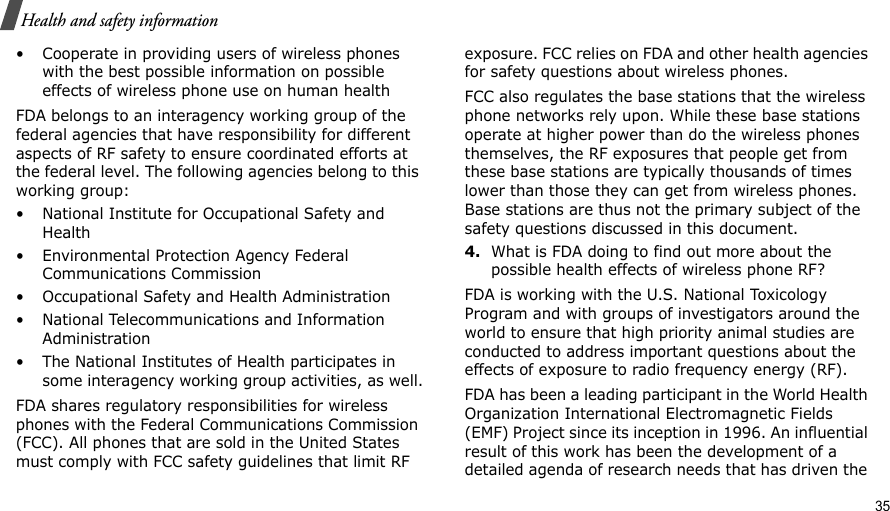                                                                                                                                                                                                                                          35Health and safety information• Cooperate in providing users of wireless phones with the best possible information on possible effects of wireless phone use on human healthFDA belongs to an interagency working group of the federal agencies that have responsibility for different aspects of RF safety to ensure coordinated efforts at the federal level. The following agencies belong to this working group:• National Institute for Occupational Safety and Health• Environmental Protection Agency Federal Communications Commission• Occupational Safety and Health Administration• National Telecommunications and Information Administration• The National Institutes of Health participates in some interagency working group activities, as well.FDA shares regulatory responsibilities for wireless phones with the Federal Communications Commission (FCC). All phones that are sold in the United States must comply with FCC safety guidelines that limit RF exposure. FCC relies on FDA and other health agencies for safety questions about wireless phones.FCC also regulates the base stations that the wireless phone networks rely upon. While these base stations operate at higher power than do the wireless phones themselves, the RF exposures that people get from these base stations are typically thousands of times lower than those they can get from wireless phones. Base stations are thus not the primary subject of the safety questions discussed in this document.4.What is FDA doing to find out more about the possible health effects of wireless phone RF?FDA is working with the U.S. National Toxicology Program and with groups of investigators around the world to ensure that high priority animal studies are conducted to address important questions about the effects of exposure to radio frequency energy (RF).FDA has been a leading participant in the World Health Organization International Electromagnetic Fields (EMF) Project since its inception in 1996. An influential result of this work has been the development of a detailed agenda of research needs that has driven the 