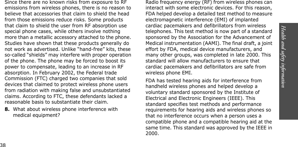 Health and safety information   Since there are no known risks from exposure to RF emissions from wireless phones, there is no reason to believe that accessories that claim to shield the head from those emissions reduce risks. Some products that claim to shield the user from RF absorption use special phone cases, while others involve nothing more than a metallic accessory attached to the phone. Studies have shown that these products generally do not work as advertised. Unlike “hand-free” kits, these so-called “shields” may interfere with proper operation of the phone. The phone may be forced to boost its power to compensate, leading to an increase in RF absorption. In February 2002, the Federal trade Commission (FTC) charged two companies that sold devices that claimed to protect wireless phone users from radiation with making false and unsubstantiated claims. According to FTC, these defendants lacked a reasonable basis to substantiate their claim.8.What about wireless phone interference with medical equipment?Radio frequency energy (RF) from wireless phones can interact with some electronic devices. For this reason, FDA helped develop a detailed test method to measure electromagnetic interference (EMI) of implanted cardiac pacemakers and defibrillators from wireless telephones. This test method is now part of a standard sponsored by the Association for the Advancement of Medical instrumentation (AAMI). The final draft, a joint effort by FDA, medical device manufacturers, and many other groups, was completed in late 2000. This standard will allow manufacturers to ensure that cardiac pacemakers and defibrillators are safe from wireless phone EMI.FDA has tested hearing aids for interference from handheld wireless phones and helped develop a voluntary standard sponsored by the Institute of Electrical and Electronic Engineers (IEEE). This standard specifies test methods and performance requirements for hearing aids and wireless phones so that no interference occurs when a person uses a compatible phone and a compatible hearing aid at the same time. This standard was approved by the IEEE in 2000.         38 