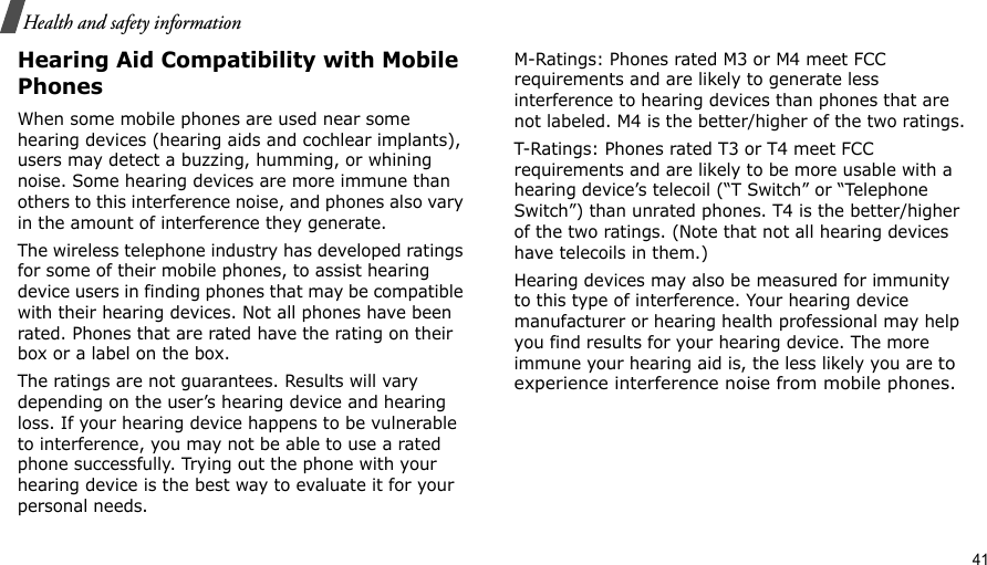                                                                                                                                                                                                                                           41 Health and safety informationHearing Aid Compatibility with Mobile PhonesWhen some mobile phones are used near some hearing devices (hearing aids and cochlear implants), users may detect a buzzing, humming, or whining noise. Some hearing devices are more immune than others to this interference noise, and phones also vary in the amount of interference they generate.The wireless telephone industry has developed ratings for some of their mobile phones, to assist hearing device users in finding phones that may be compatible with their hearing devices. Not all phones have been rated. Phones that are rated have the rating on their box or a label on the box.The ratings are not guarantees. Results will vary depending on the user’s hearing device and hearing loss. If your hearing device happens to be vulnerable to interference, you may not be able to use a rated phone successfully. Trying out the phone with your hearing device is the best way to evaluate it for your personal needs.M-Ratings: Phones rated M3 or M4 meet FCC requirements and are likely to generate less interference to hearing devices than phones that are not labeled. M4 is the better/higher of the two ratings.T-Ratings: Phones rated T3 or T4 meet FCC requirements and are likely to be more usable with a hearing device’s telecoil (“T Switch” or “Telephone Switch”) than unrated phones. T4 is the better/higher of the two ratings. (Note that not all hearing devices have telecoils in them.)Hearing devices may also be measured for immunity to this type of interference. Your hearing device manufacturer or hearing health professional may help you find results for your hearing device. The more immune your hearing aid is, the less likely you are to experience interference noise from mobile phones.