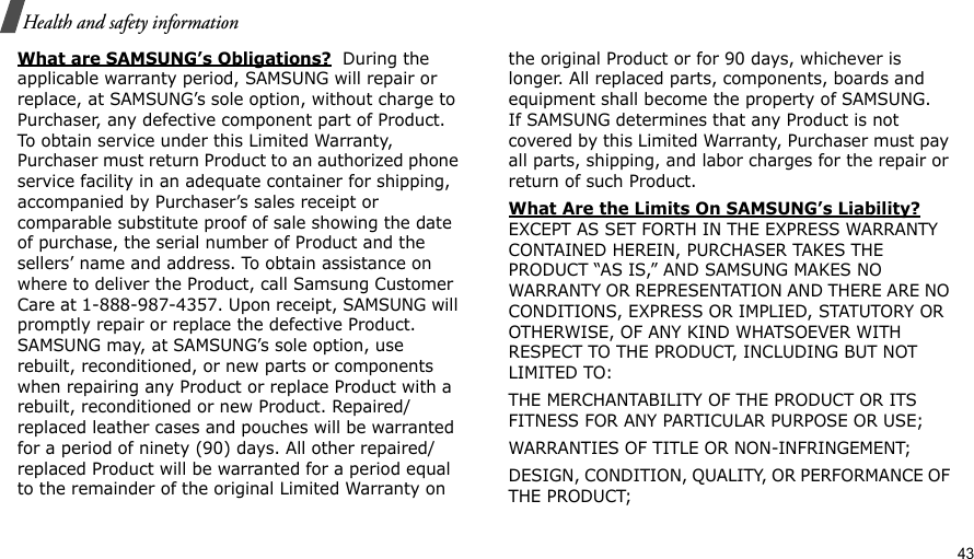                                                                                                                                                                                                                                          43 Health and safety informationWhat are SAMSUNG’s Obligations?  During the applicable warranty period, SAMSUNG will repair or replace, at SAMSUNG’s sole option, without charge to Purchaser, any defective component part of Product. To obtain service under this Limited Warranty, Purchaser must return Product to an authorized phone service facility in an adequate container for shipping, accompanied by Purchaser’s sales receipt or comparable substitute proof of sale showing the date of purchase, the serial number of Product and the sellers’ name and address. To obtain assistance on where to deliver the Product, call Samsung Customer Care at 1-888-987-4357. Upon receipt, SAMSUNG will promptly repair or replace the defective Product. SAMSUNG may, at SAMSUNG’s sole option, use rebuilt, reconditioned, or new parts or components when repairing any Product or replace Product with a rebuilt, reconditioned or new Product. Repaired/replaced leather cases and pouches will be warranted for a period of ninety (90) days. All other repaired/replaced Product will be warranted for a period equal to the remainder of the original Limited Warranty on the original Product or for 90 days, whichever is longer. All replaced parts, components, boards and equipment shall become the property of SAMSUNG. If SAMSUNG determines that any Product is not covered by this Limited Warranty, Purchaser must pay all parts, shipping, and labor charges for the repair or return of such Product. What Are the Limits On SAMSUNG’s Liability? EXCEPT AS SET FORTH IN THE EXPRESS WARRANTY CONTAINED HEREIN, PURCHASER TAKES THE PRODUCT “AS IS,” AND SAMSUNG MAKES NO WARRANTY OR REPRESENTATION AND THERE ARE NO CONDITIONS, EXPRESS OR IMPLIED, STATUTORY OR OTHERWISE, OF ANY KIND WHATSOEVER WITH RESPECT TO THE PRODUCT, INCLUDING BUT NOT LIMITED TO:THE MERCHANTABILITY OF THE PRODUCT OR ITS FITNESS FOR ANY PARTICULAR PURPOSE OR USE;WARRANTIES OF TITLE OR NON-INFRINGEMENT;DESIGN, CONDITION, QUALITY, OR PERFORMANCE OF THE PRODUCT;