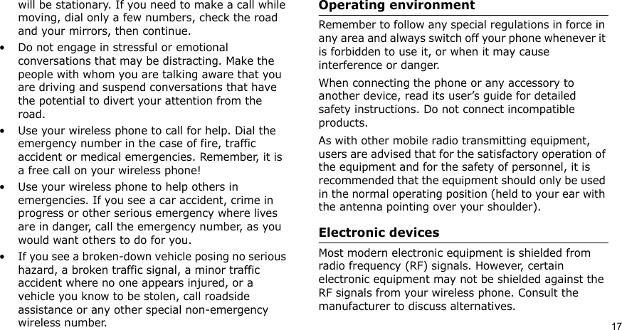 Health and safety information   17will be stationary. If you need to make a call while moving, dial only a few numbers, check the road and your mirrors, then continue.• Do not engage in stressful or emotional conversations that may be distracting. Make the people with whom you are talking aware that you are driving and suspend conversations that have the potential to divert your attention from the road.• Use your wireless phone to call for help. Dial the emergency number in the case of fire, traffic accident or medical emergencies. Remember, it is a free call on your wireless phone!• Use your wireless phone to help others in emergencies. If you see a car accident, crime in progress or other serious emergency where lives are in danger, call the emergency number, as you would want others to do for you.• If you see a broken-down vehicle posing no serious hazard, a broken traffic signal, a minor traffic accident where no one appears injured, or a vehicle you know to be stolen, call roadside assistance or any other special non-emergency wireless number.Operating environmentRemember to follow any special regulations in force in any area and always switch off your phone whenever it is forbidden to use it, or when it may cause interference or danger.When connecting the phone or any accessory to another device, read its user’s guide for detailed safety instructions. Do not connect incompatible products.As with other mobile radio transmitting equipment, users are advised that for the satisfactory operation of the equipment and for the safety of personnel, it is recommended that the equipment should only be used in the normal operating position (held to your ear with the antenna pointing over your shoulder).Electronic devicesMost modern electronic equipment is shielded from radio frequency (RF) signals. However, certain electronic equipment may not be shielded against the RF signals from your wireless phone. Consult the manufacturer to discuss alternatives.