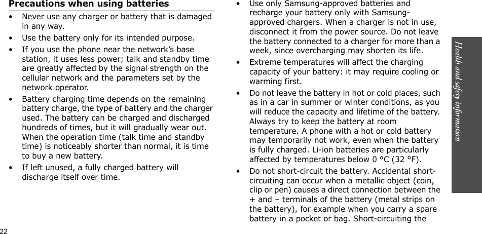 Health and safety information  22Precautions when using batteries• Never use any charger or battery that is damaged in any way.• Use the battery only for its intended purpose.• If you use the phone near the network’s base station, it uses less power; talk and standby time are greatly affected by the signal strength on the cellular network and the parameters set by the network operator. • Battery charging time depends on the remaining battery charge, the type of battery and the charger used. The battery can be charged and discharged hundreds of times, but it will gradually wear out. When the operation time (talk time and standby time) is noticeably shorter than normal, it is time to buy a new battery.• If left unused, a fully charged battery will discharge itself over time.• Use only Samsung-approved batteries and recharge your battery only with Samsung-approved chargers. When a charger is not in use, disconnect it from the power source. Do not leave the battery connected to a charger for more than a week, since overcharging may shorten its life.• Extreme temperatures will affect the charging capacity of your battery: it may require cooling or warming first.• Do not leave the battery in hot or cold places, such as in a car in summer or winter conditions, as you will reduce the capacity and lifetime of the battery. Always try to keep the battery at room temperature. A phone with a hot or cold battery may temporarily not work, even when the battery is fully charged. Li-ion batteries are particularly affected by temperatures below 0 °C (32 °F).• Do not short-circuit the battery. Accidental short-circuiting can occur when a metallic object (coin, clip or pen) causes a direct connection between the + and – terminals of the battery (metal strips on the battery), for example when you carry a spare battery in a pocket or bag. Short-circuiting the Health and safety information  