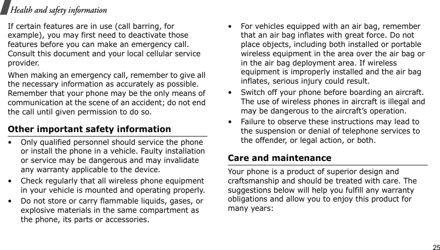                                                                                                                                                                                                                                            25Health and safety informationIf certain features are in use (call barring, for example), you may first need to deactivate those features before you can make an emergency call. Consult this document and your local cellular service provider.When making an emergency call, remember to give all the necessary information as accurately as possible. Remember that your phone may be the only means of communication at the scene of an accident; do not end the call until given permission to do so.Other important safety information• Only qualified personnel should service the phone or install the phone in a vehicle. Faulty installation or service may be dangerous and may invalidate any warranty applicable to the device.• Check regularly that all wireless phone equipment in your vehicle is mounted and operating properly.• Do not store or carry flammable liquids, gases, or explosive materials in the same compartment as the phone, its parts or accessories.• For vehicles equipped with an air bag, remember that an air bag inflates with great force. Do not place objects, including both installed or portable wireless equipment in the area over the air bag or in the air bag deployment area. If wireless equipment is improperly installed and the air bag inflates, serious injury could result.• Switch off your phone before boarding an aircraft. The use of wireless phones in aircraft is illegal and may be dangerous to the aircraft’s operation.• Failure to observe these instructions may lead to the suspension or denial of telephone services to the offender, or legal action, or both.Care and maintenanceYour phone is a product of superior design and craftsmanship and should be treated with care. The suggestions below will help you fulfill any warranty obligations and allow you to enjoy this product for many years: