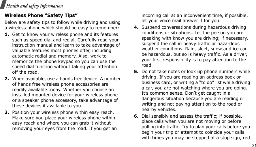                                                                                                                                                                                                                                          31Health and safety informationWireless Phone “Safety Tips”Below are safety tips to follow while driving and using a wireless phone which should be easy to remember:1.Get to know your wireless phone and its features such as speed dial and redial. Carefully read your instruction manual and learn to take advantage of valuable features most phones offer, including automatic redial and memory. Also, work to memorize the phone keypad so you can use the speed dial function without taking your attention off the road.2.When available, use a hands free device. A number of hands free wireless phone accessories are readily available today. Whether you choose an installed mounted device for your wireless phone or a speaker phone accessory, take advantage of these devices if available to you.3.Position your wireless phone within easy reach. Make sure you place your wireless phone within easy reach and where you can grab it without removing your eyes from the road. If you get an incoming call at an inconvenient time, if possible, let your voice mail answer it for you.4.Suspend conversations during hazardous driving conditions or situations. Let the person you are speaking with know you are driving; if necessary, suspend the call in heavy traffic or hazardous weather conditions. Rain, sleet, snow and ice can be hazardous, but so is heavy traffic. As a driver, your first responsibility is to pay attention to the road.5.Do not take notes or look up phone numbers while driving. If you are reading an address book or business card, or writing a “to do” list while driving a car, you are not watching where you are going. It’s common sense. Don’t get caught in a dangerous situation because you are reading or writing and not paying attention to the road or nearby vehicles.6.Dial sensibly and assess the traffic; if possible, place calls when you are not moving or before pulling into traffic. Try to plan your calls before you begin your trip or attempt to coincide your calls with times you may be stopped at a stop sign, red 