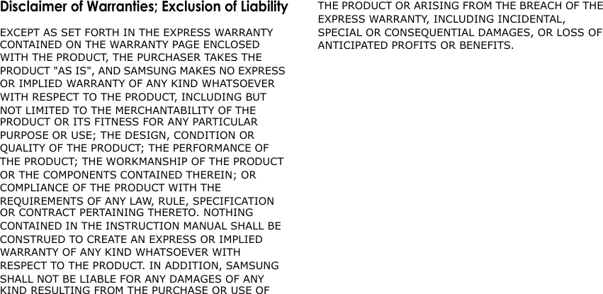                              Disclaimer of Warranties; Exclusion of Liability EXCEPT AS SET FORTH IN THE EXPRESS WARRANTY CONTAINED ON THE WARRANTY PAGE ENCLOSED WITH THE PRODUCT, THE PURCHASER TAKES THE PRODUCT &quot;AS IS&quot;, AND SAMSUNG MAKES NO EXPRESS OR IMPLIED WARRANTY OF ANY KIND WHATSOEVER WITH RESPECT TO THE PRODUCT, INCLUDING BUT NOT LIMITED TO THE MERCHANTABILITY OF THE PRODUCT OR ITS FITNESS FOR ANY PARTICULAR PURPOSE OR USE; THE DESIGN, CONDITION OR QUALITY OF THE PRODUCT; THE PERFORMANCE OF THE PRODUCT; THE WORKMANSHIP OF THE PRODUCT OR THE COMPONENTS CONTAINED THEREIN; OR COMPLIANCE OF THE PRODUCT WITH THE REQUIREMENTS OF ANY LAW, RULE, SPECIFICATION OR CONTRACT PERTAINING THERETO. NOTHING CONTAINED IN THE INSTRUCTION MANUAL SHALL BE CONSTRUED TO CREATE AN EXPRESS OR IMPLIED WARRANTY OF ANY KIND WHATSOEVER WITH RESPECT TO THE PRODUCT. IN ADDITION, SAMSUNG SHALL NOT BE LIABLE FOR ANY DAMAGES OF ANY KIND RESULTING FROM THE PURCHASE OR USE OF THE PRODUCT OR ARISING FROM THE BREACH OF THE EXPRESS WARRANTY, INCLUDING INCIDENTAL, SPECIAL OR CONSEQUENTIAL DAMAGES, OR LOSS OF ANTICIPATED PROFITS OR BENEFITS. 
