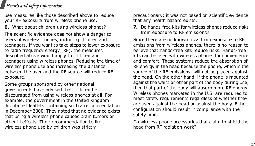                                                                                                                                                                                                                                          37Health and safety informationuse measures like those described above to reduce your RF exposure from wireless phone use.6.What about children using wireless phones?The scientific evidence does not show a danger to users of wireless phones, including children and teenagers. If you want to take steps to lower exposure to radio frequency energy (RF), the measures described above would apply to children and teenagers using wireless phones. Reducing the time of wireless phone use and increasing the distance between the user and the RF source will reduce RF exposure.Some groups sponsored by other national governments have advised that children be discouraged from using wireless phones at all. For example, the government in the United Kingdom distributed leaflets containing such a recommendation in December 2000. They noted that no evidence exists that using a wireless phone causes brain tumors or other ill effects. Their recommendation to limit wireless phone use by children was strictly precautionary; it was not based on scientific evidence that any health hazard exists.7.Do hands-free kits for wireless phones reduce risks from exposure to RF emissions?Since there are no known risks from exposure to RF emissions from wireless phones, there is no reason to believe that hands-free kits reduce risks. Hands-free kits can be used with wireless phones for convenience and comfort. These systems reduce the absorption of RF energy in the head because the phone, which is the source of the RF emissions, will not be placed against the head. On the other hand, if the phone is mounted against the waist or other part of the body during use, then that part of the body will absorb more RF energy. Wireless phones marketed in the U.S. are required to meet safety requirements regardless of whether they are used against the head or against the body. Either configuration should result in compliance with the safety limit.Do wireless phone accessories that claim to shield the head from RF radiation work?